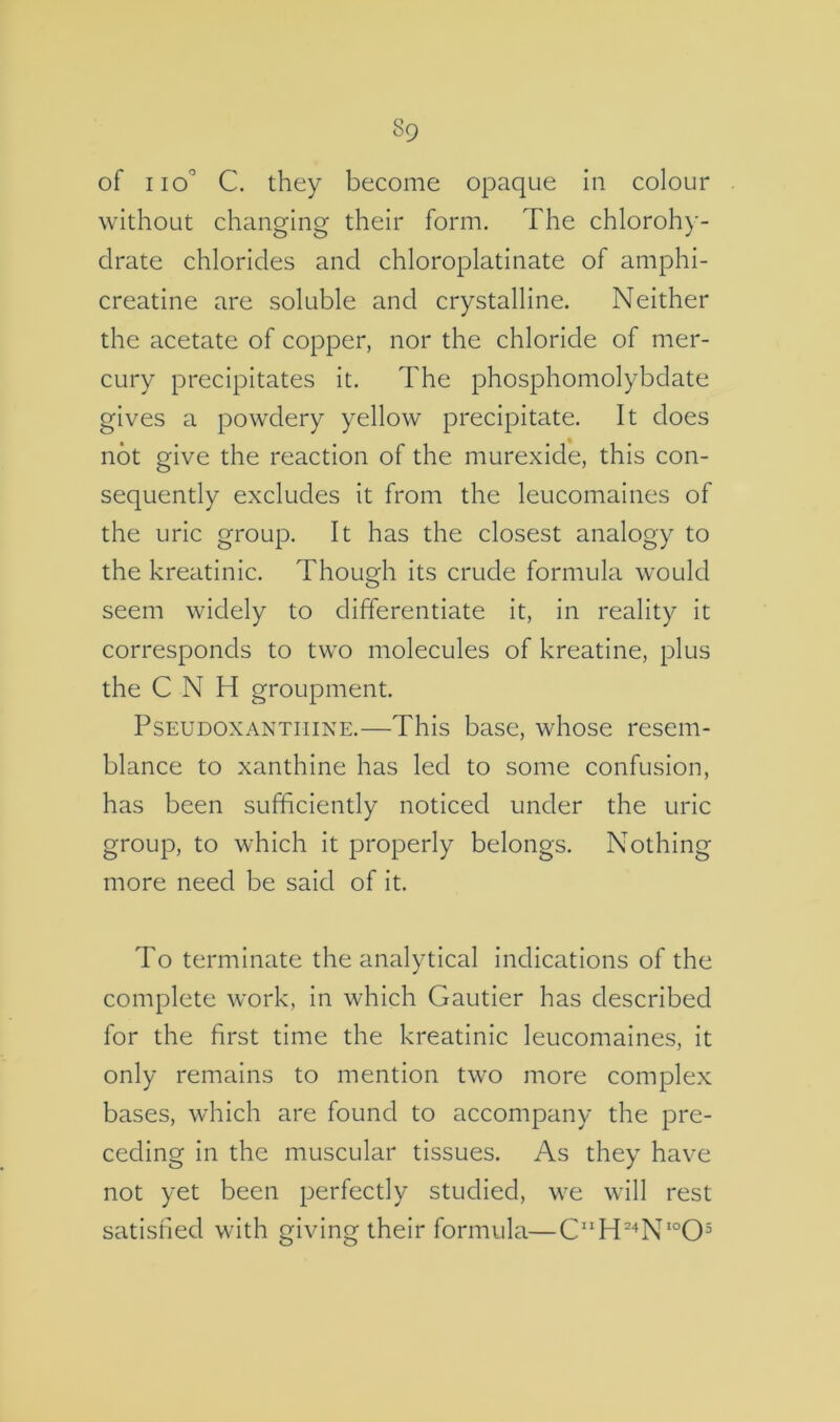 of no” C. they become opaque in colour without changing their form. The chlorohy- drate chlorides and chloroplatinate of amphi- creatine are soluble and crystalline. Neither the acetate of copper, nor the chloride of mer- cury precipitates it. The phosphomolybdate gives a powdery yellow precipitate. It does not give the reaction of the murexide, this con- sequently excludes it from the leucomaines of the uric group. It has the closest analogy to the kreatinic. Though its crude formula would seem widely to differentiate it, in reality it corresponds to two molecules of kreatine, plus the C N H groupment. PsEUDOXANTiiiNE.—This base, whose resem- blance to xanthine has led to some confusion, has been sufficiently noticed under the uric group, to which it properly belongs. Nothing more need be said of it. To terminate the analytical indications of the complete work, in which Gautier has described for the first time the kreatinic leucomaines, it only remains to mention two more complex bases, which are found to accompany the pre- ceding in the muscular tissues. As they have not yet been perfectly studied, we will rest satisfied with giving their formula—CH^‘^N*°0^