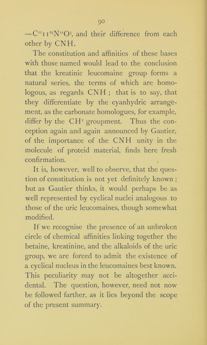 —C'“[I''5N0^ and their difference from each other by CNH. The constitution and affinities of these bases with those named would lead to the conclusion that the kreatinic leucomaine group forms a natural series, the terms of which are homo- logous, as regards CNH ; that is to say, that they differentiate by the cyanhydric arrange- ment, as the carbonate homologues, for example, differ by the CH’' groupment. Thus the con- ception again and again announced by Gautier, of the importance of the CNH unity in the molecule of proteid material, finds here fresh confirmation. It is, however, well to observe, that the ques- tion of constitution is not yet definitely known ; but as Gautier thinks, it would perhaps be as well represented by cyclical nuclei analogous to those of the uric leucomaines, though somewhat modified. If we recognise the presence of an unbroken circle of chemical affinities linking together the betaine, kreatinine, and the alkaloids of the uric group, we are forced to admit the existence of a cyclical nucleus in the leucomaines best known. This peculiarity may not be altogether acci- dental. The question, however, need not now be followed farther, as it lies beyond the scope of the present summary.