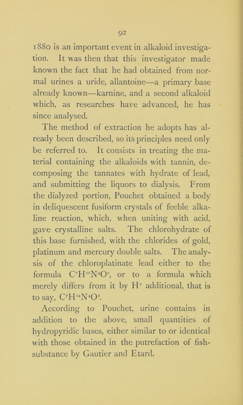 i88o is an important event in alkaloid investiga- tion. It was then that this investigator made known the fact that he had obtained from nor- mal urines a uride, allantoine—a primary base already known—karnine, and a second alkaloid which, as researches have advanced, he has since analysed. The method of extraction he adopts has al- ready been described, so its principles need only be referred to. It consists in treating the ma- terial containing the alkaloids with tannin, de- composing the tannates with hydrate of lead, and submitting the liquors to dialysis. From the dialyzed portion, Pouchet obtained a body in deliquescent fusiform crystals of feeble alka- line reaction, which, when uniting with acid, gave crystalline salts. The chlorohydrate of this base furnished, with the chlorides of gold, platinum and mercury double salts. The analy- sis of the chloroplatinate lead either to the formula or to a formula w’hich merely differs from it by additional, that is to say, According to Pouchet, urine contains in addition to the above, small quantities of hydropyridic bases, either similar to or identical with those obtained in the putrefaction of fish- substance by Gautier and Etard.