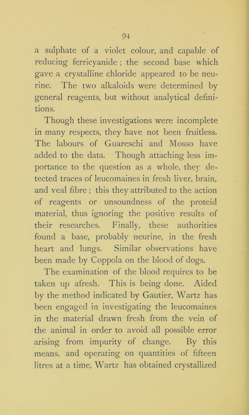 a sulphate of a violet colour, and capable of reducing ferricyanide ; the second base which gave a crystalline chloride appeared to be neu- rine. The two alkaloids were determined by general reagents, but without analytical defini- tions. Though these investigations were incomplete in many respects, they have not been fruitless. The labours of Guareschi and Mosso have added to the data. Though attaching less im- portance to the question as a whole, they de- tected traces of leucomaines in fresh liver, brain, and veal fibre ; this they attributed to the action of reagents or unsoundness of the proteid material, thus ignoring the positive results of their researches. Finally, these authorities found a base, probably neurine, in the fresh heart and lungs. Similar observations have been made by Coppola on the blood of dogs. The examination of the blood requires to be taken up afresh. This is being done. Aided by the method indicated by Gautier, Wartz has been engaged in investigating the leucomaines in the material drawn fresh from the vein of the animal in order to avoid all possible error arising from impurity of change. By this means, and operating on quantities of fifteen litres at a time, Wartz has obtained crystallized