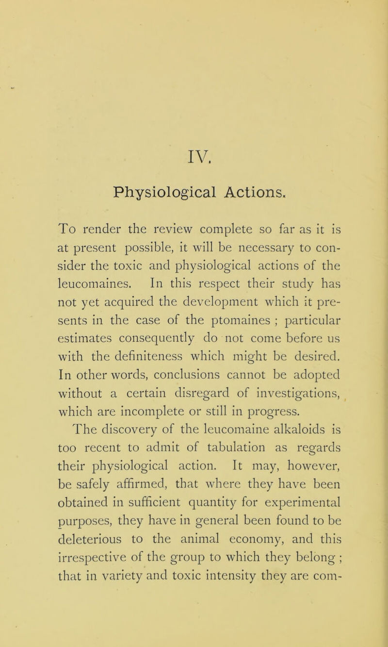 IV. Physiological Actions. To render the review complete so far as it is at present possible, it will be necessary to con- sider the toxic and physiological actions of the leucomaines. In this respect their study has not yet acquired the development which it pre- sents in the case of the ptomaines ; particular estimates consequently do not come before us with the definiteness which might be desired. In other words, conclusions cannot be adopted without a certain disregard of investigations, which are incomplete or still in progress. The discovery of the leucomaine alkaloids is too recent to admit of tabulation as regards their physiological action. It may, however, be safely affirmed, that where they have been obtained in sufficient quantity for experimental purposes, they have in general been found to be deleterious to the animal economy, and this irrespective of the group to which they belong ; that in variety and toxic intensity they are com-