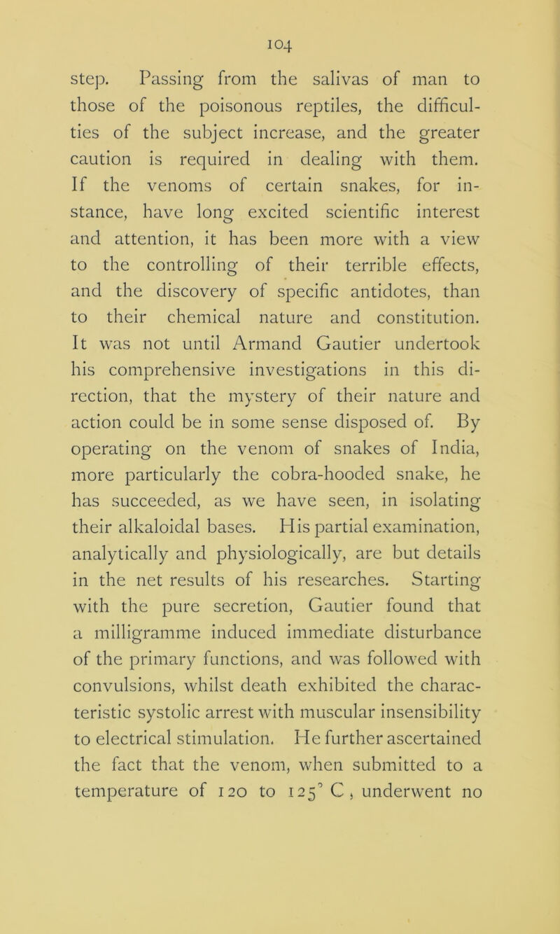 step. Passing from the salivas of man to those of the poisonous reptiles, the difficul- ties of the subject increase, and the greater caution is required In dealing with them. If the venoms of certain snakes, for in- stance, have long excited scientific interest and attention, it has been more with a view to the controlling of their terrible effects, and the discovery of specific antidotes, than to their chemical nature and constitution. It was not until Armand Gautier undertook his comprehensive investigations In this di- rection, that the mystery of their nature and action could be In some sense disposed of By operating on the venom of snakes of India, more particularly the cobra-hooded snake, he has succeeded, as we have seen. In isolating their alkaloldal bases. His partial examination, analytically and physiologically, are but details In the net results of his researches. Starting with the pure secretion, Gautier found that a milligramme Induced Immediate disturbance of the primary functions, and was followed with convulsions, whilst death exhibited the charac- teristic systolic arrest with muscular Insensibility to electrical stimulation. He further ascertained the fact that the venom, when submitted to a temperature of 120 to 125'’Cj underwent no