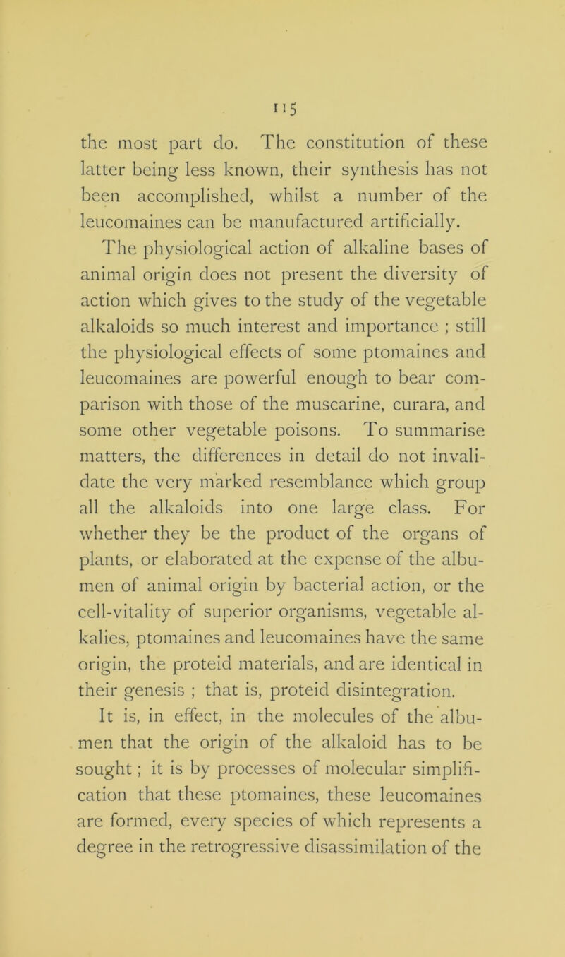 the most part do. The constitution of these latter being less known, their synthesis has not been accomplished, whilst a number of the leucomaines can be manufactured artificially. The physiological action of alkaline bases of animal origin does not present the diversity of action which gives to the study of the vegetable alkaloids so much interest and importance ; still the physiological effects of some ptomaines and leucomaines are powerful enough to bear com- parison with those of the muscarine, curara, and some other vegetable poisons. To summarise matters, the differences in detail do not invali- date the very marked resemblance which group all the alkaloids into one large class. For whether they be the product of the organs of plants, or elabortited at the expense of the albu- men of animal origin by bacterial action, or the cell-vitality of superior organisms, vegetable al- kalies, ptomaines and leucomaines have the same origin, the proteid materials, and are identical in their genesis ; that is, proteid disintegration. It is, in effect, in the molecules of the albu- men that the origin of the alkaloid has to be sought; it is by processes of molecular simplif- cation that these ptomaines, these leucomaines are formed, every species of which represents a degree in the retrogressive disassimilation of the