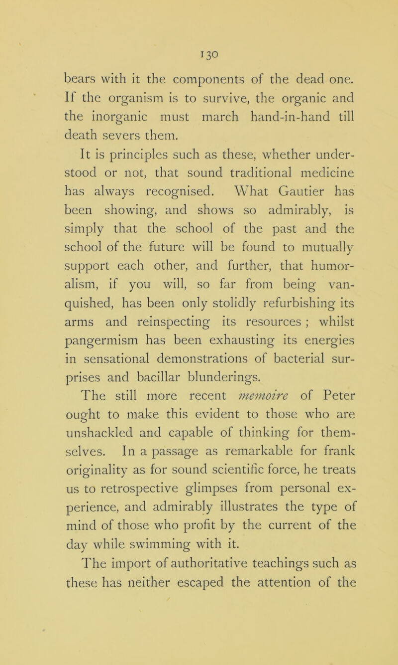 bears with it the components of the dead one. If the organism is to survive, the organic and the inorganic must march hand-in-hand till death severs them. It is principles such as these, whether under- stood or not, that sound traditional medicine has always recognised. What Gautier has been showing, and shows so admirably, is simply that the school of the past and the school of the future will be found to mutually support each other, and further, that humor- alism, if you will, so far from being van- quished, has been only stolidly refurbishing its arms and reinspecting its resources ; whilst pangermism has been exhausting its energies in sensational demonstrations of bacterial sur- prises and bacillar blunderings. The still more recent memoire of Peter ought to make this evident to those who are unshackled and capable of thinking for them- selves. In a passage as remarkable for frank originality as for sound scientific force, he treats us to retrospective glimpses from personal ex- perience, and admirably illustrates the type of mind of those who profit by the current of the day while swimming with it. The import of authoritative teachings such as these has neither escaped the attention of the