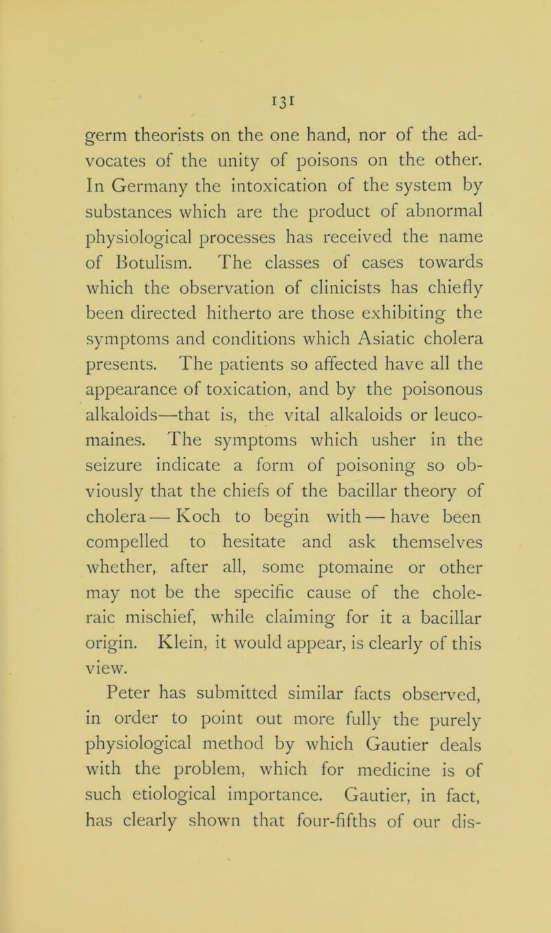 vocates of the unity of poisons on the other. In Germany the intoxication of the system by substances which are the product of abnormal physiological processes has received the name of Botulism. The classes of cases towards which the observation of clinicists has chiefly been directed hitherto are those exhibiting the symptoms and conditions which Asiatic cholera presents. The patients so affected have all the appearance of toxication, and by the poisonous alkaloids—that is, the vital alkaloids or leuco- maines. The symptoms which usher in the seizure indicate a form of poisoning so ob- viously that the chiefs of the bacillar theory of cholera—Koch to begin with — have been compelled to hesitate and ask themselves whether, after all, some ptomaine or other may not be the specific cause of the chole- raic mischief, while claiming for it a bacillar origin. Klein, it would appear, is clearly of this view. Peter has submitted similar facts observed, in order to point out more fully the purely physiological method by which Gautier deals with the problem, which for medicine is of such etiological importance. Gautier, in fact, has clearly shown that four-fifths of our dis-