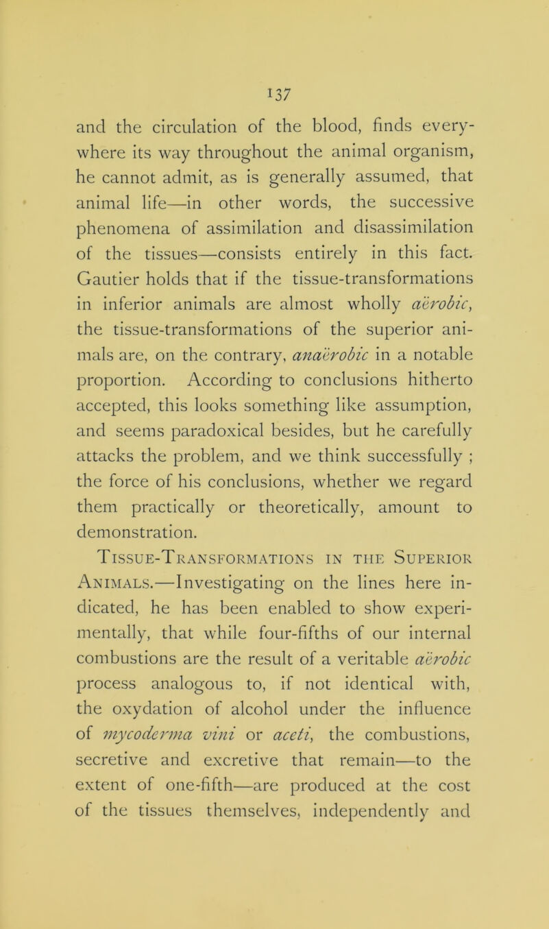 and the circulation of the blood, finds every- where its way throughout the animal organism, he cannot admit, as is generally assumed, that animal life—in other words, the successive phenomena of assimilation and disassimilation of the tissues—consists entirely in this fact. Gautier holds that if the tissue-transformations in inferior animals are almost wholly aerobic, the tissue-transformations of the superior ani- mals are, on the contrary, anaerobic in a notable proportion. According to conclusions hitherto accepted, this looks something like assumption, and seems paradoxical besides, but he carefully attacks the problem, and we think successfully ; the force of his conclusions, whether we regard them practically or theoretically, amount to demonstration. Tissue-Transformations in the Superior Animals.—Investigating on the lines here in- dicated, he has been enabled to show experi- mentally, that while four-fifths of our internal combustions are the result of a veritable aerobic process analogous to, if not identical with, the oxydation of alcohol under the influence of mycocierma vini or aceti, the combustions, secretive and excretive that remain—to the extent of one-fifth—are produced at the cost of the tissues themselves, independently and