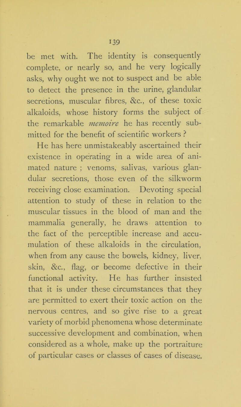 be met with. The identity is consequently complete, or nearly so, and he very logically asks, why ought we not to suspect and be able to detect the presence in the urine, glandular secretions, muscular fibres, &c., of these toxic alkaloids, whose history forms the subject of the remarkable menioire he has recently sub- mitted for the benefit of scientific workers } He has here unmistakeably ascertained their existence in operating in a wide area of ani- mated nature ; venoms, salivas, various glan- dular secretions, those even of the silkworm receiving close examination. Devoting special attention to study of these in relation to the muscular tissues in the blood of man and the mammalia generally, he draws attention to the fact of the perceptible increase and accu- mulation of these alkaloids in the circulation, when from any cause the bowels, kidney, liver, skin, &c., flag, or become defective in their functional activity. He has further insisted that it is under these circumstances that they are permitted to exert their toxic action on the nervous centres, and so give rise to a great variety of morbid phenomena whose determinate successive development and combination, when considered as a whole, make up the portraiture of particular cases or classes of cases of disease.