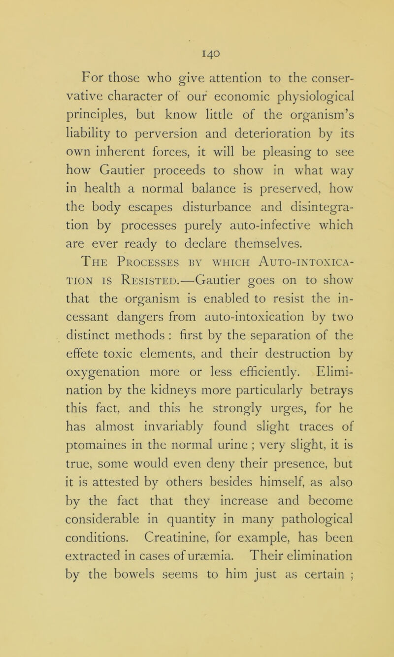 For those who give attention to the conser- vative character of our economic physiological principles, but know little of the organism’s liability to perversion and deterioration by its own inherent forces, it will be pleasing to see how Gautier proceeds to show in what way in health a normal balance is preserved, how the body escapes disturbance and disintegra- tion by processes purely auto-infective which are ever ready to declare themselves. The Processes by which Auto-intoxica- TioN IS Resisted.—Gautier goes on to show that the organism is enabled to resist the in- cessant dangers from auto-intoxication by two distinct methods : first by the separation of the effete toxic elements, and their destruction by oxygenation more or less efficiently. Elimi- nation by the kidneys more particularly betrays this fact, and this he strongly urges, for he has almost invariably found slight traces of ptomaines in the normal urine ; very slight, it is true, some would even deny their presence, but it is attested by others besides himself, as also by the fact that they increase and become considerable in quantity in many pathological conditions. Creatinine, for example, has been extracted in cases of uraemia. Their elimination by the bowels seems to him just as certain ;