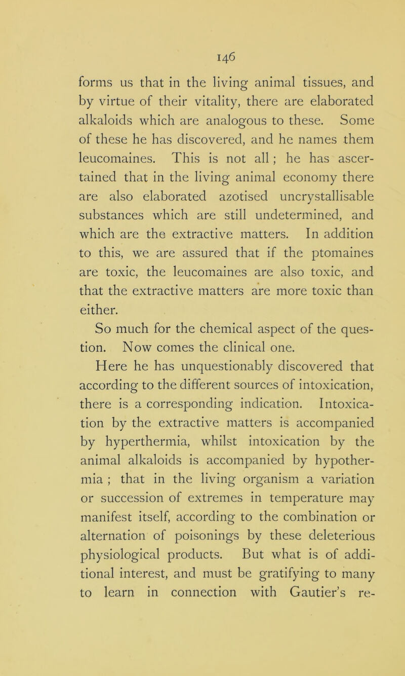 forms us that in the living animal tissues, and by virtue of their vitality, there are elaborated alkaloids which are analogous to these. Some of these he has discovered, and he names them leucomaines. This is not all; he has ascer- tained that in the living animal economy there are also elaborated azotised uncrystallisable substances which are still undetermined, and which are the extractive matters. In addition to this, we are assured that if the ptomaines are toxic, the leucomaines are also toxic, and that the extractive matters are more toxic than either. So much for the chemical aspect of the ques- tion. Now comes the clinical one. Here he has unquestionably discovered that according to the different sources of intoxication, there is a corresponding indication. Intoxica- tion by the extractive matters is accompanied by hyperthermia, whilst intoxication by the animal alkaloids is accompanied by hypother- mia ; that in the living organism a variation or succession of extremes in temperature may manifest itself, according to the combination or alternation of poisonings by these deleterious physiological products. But what is of addi- tional interest, and must be gratifying to many to learn in connection with Gautier’s re-