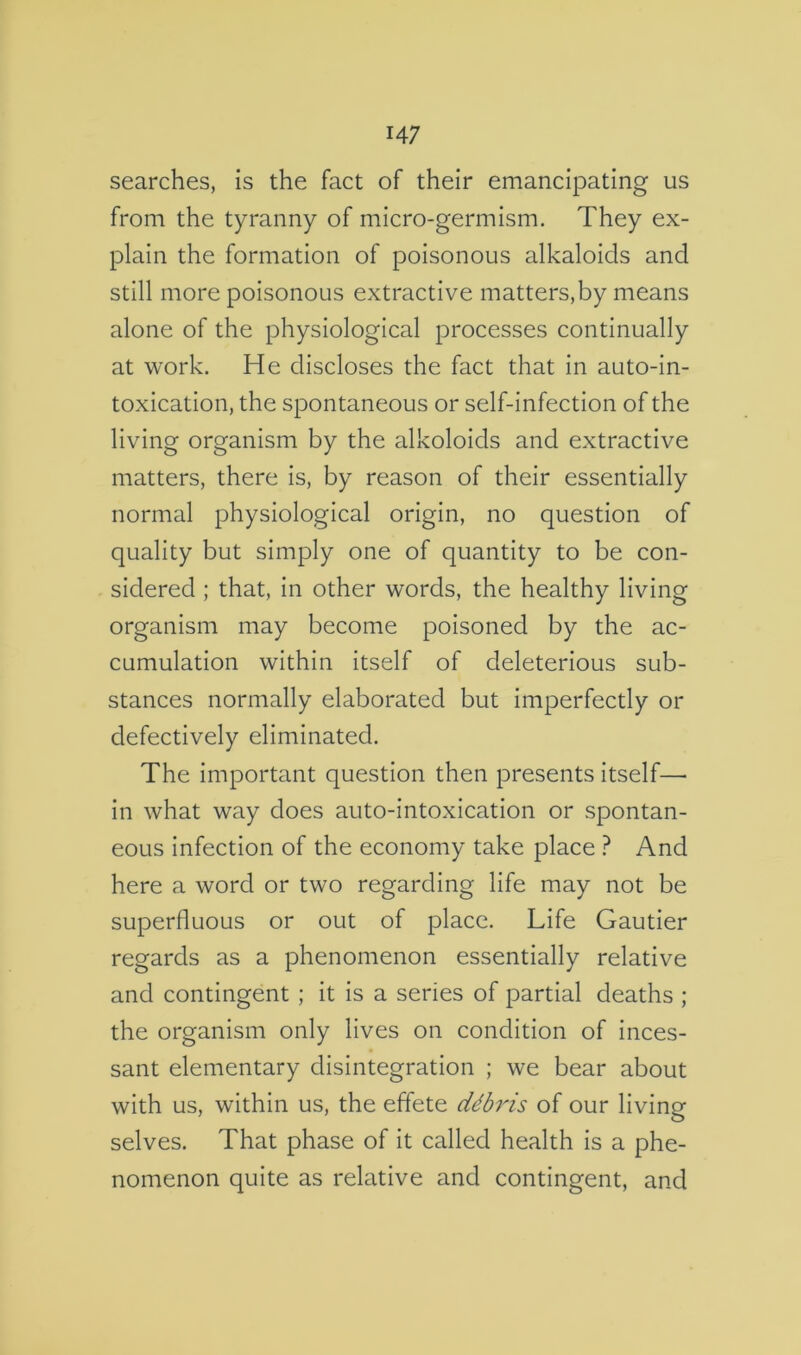 searches, is the fact of their emancipating us from the tyranny of micro-germism. They ex- plain the formation of poisonous alkaloids and still more poisonous extractive matters,by means alone of the physiological processes continually at work. He discloses the fact that in auto-in- toxication, the spontaneous or self-infection of the living organism by the alkoloids and extractive matters, there is, by reason of their essentially normal physiological origin, no question of quality but simply one of quantity to be con- sidered ; that, in other words, the healthy living organism may become poisoned by the ac- cumulation within itself of deleterious sub- stances normally elaborated but imperfectly or defectively eliminated. The important question then presents itself— in what way does auto-intoxication or spontan- eous infection of the economy take place ? And here a word or two regarding life may not be superfluous or out of place. Life Gautier regards as a phenomenon essentially relative and contingent ; it is a series of partial deaths ; the organism only lives on condition of inces- sant elementary disintegration ; we bear about with us, within us, the effete ddbris of our living selves. That phase of it called health is a phe- nomenon quite as relative and contingent, and