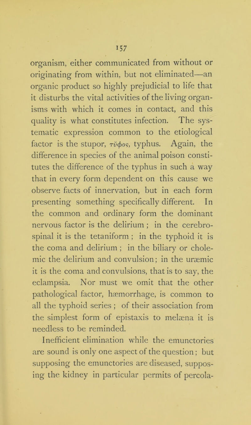 organism, either communicated from without or orio^inatingf from within, but not eliminated—an organic product so highly prejudicial to life that it disturbs the vital activities of the living organ- isms with which it comes in contact, and this quality is what constitutes infection. The sys- tematic expression common to the etiological factor is the stupor, rvcf)o<;, typhus. Again, the difference in species of the animal poison consti- tutes the difference of the typhus in such a way that in every form dependent on this cause we observ^e facts of innervation, but in each form presenting something specifically different. In the common and ordinary form the dominant nervous factor is the delirium ; in the cerebro- spinal it is the tetaniform ; in the typhoid it is the coma and delirium ; in the biliary or chole- mic the delirium and convulsion; in the uraemic it is the coma and convulsions, that is to say, the eclampsia. Nor must we omit that the other pathological factor, haemorrhage, is common to all the typhoid series ; of their association from the simplest form of epistaxis to melaena it is needless to be reminded. Inefficient elimination while the emunctories are sound is only one aspect of the question; but supposing the emunctories are diseased, suppos- ing the kidney in particular permits of percola-