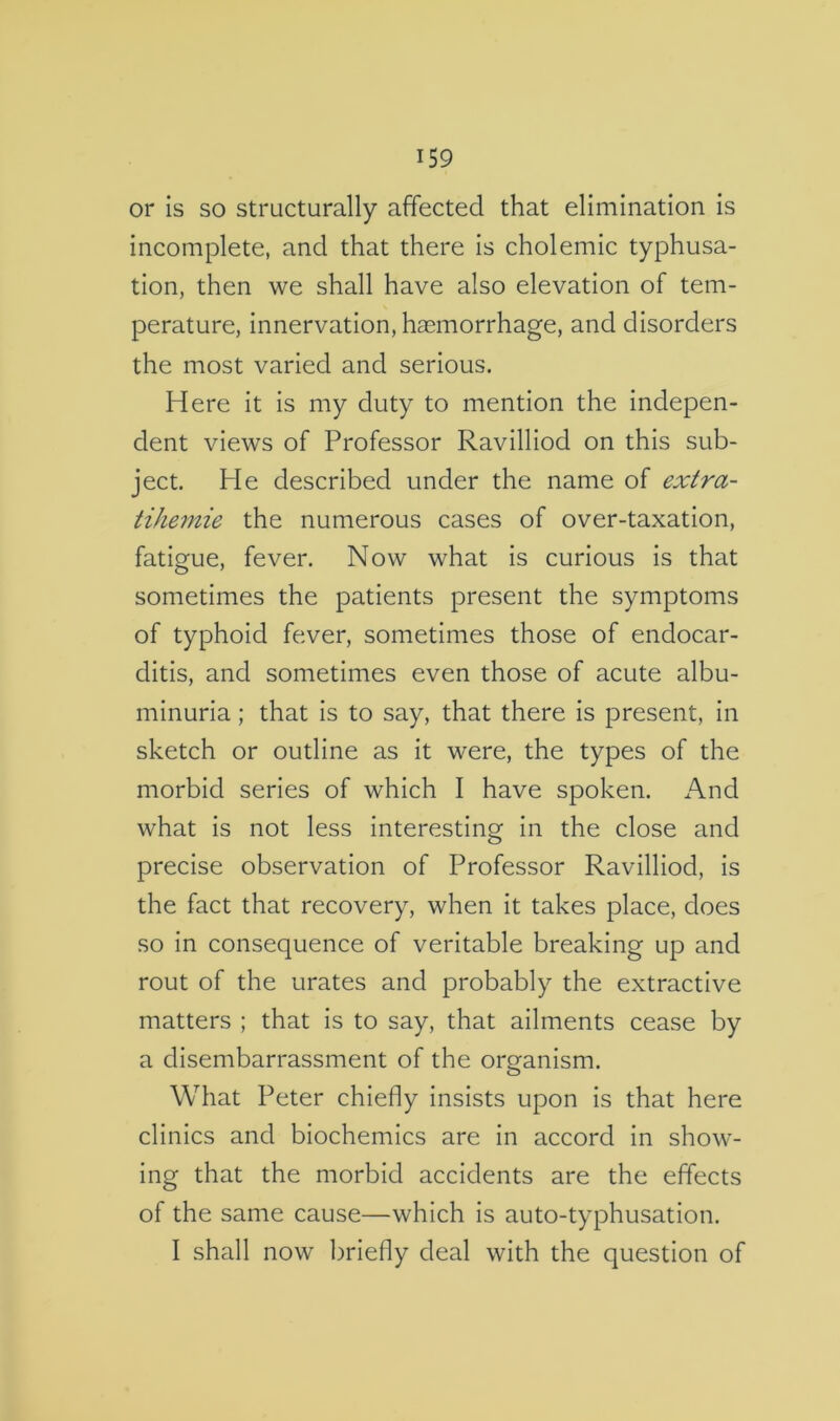 or Is so structurally affected that elimination is incomplete, and that there is cholemic typhusa- tion, then we shall have also elevation of tem- perature, innervation, haemorrhage, and disorders the most varied and serious. Here it is my duty to mention the indepen- dent views of Professor Ravilliod on this sub- ject. He described under the name of extra- tihemie the numerous cases of over-taxation, fatigue, fever. Now what is curious is that sometimes the patients present the symptoms of typhoid fever, sometimes those of endocar- ditis, and sometimes even those of acute albu- minuria ; that is to say, that there is present, In sketch or outline as it were, the types of the morbid series of which I have spoken. And what is not less interesting in the close and precise observation of Professor Ravilliod, is the fact that recovery, when it takes place, does so in consequence of veritable breaking up and rout of the urates and probably the extractive matters ; that is to say, that ailments cease by a disembarrassment of the organism. What Peter chiefly insists upon is that here clinics and biochemics are in accord in show- ing that the morbid accidents are the effects of the same cause—which is auto-typhusation. I shall now briefly deal with the question of