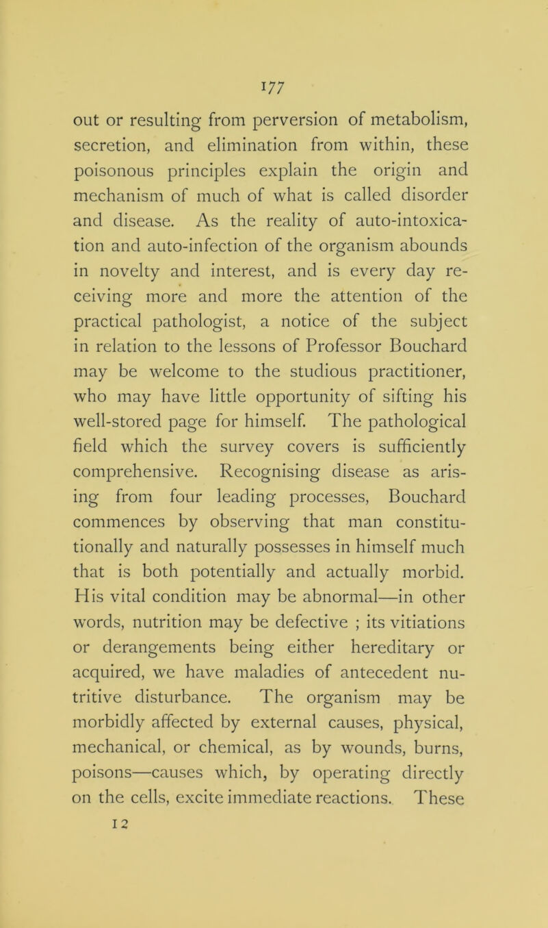 out or resulting from perversion of metabolism, secretion, and elimination from within, these poisonous principles explain the origin and mechanism of much of what is called disorder and disease. As the reality of auto-intoxica- tion and auto-infection of the organism abounds in novelty and interest, and is every day re- ceiving more and more the attention of the practical pathologist, a notice of the subject in relation to the lessons of Professor Bouchard may be welcome to the studious practitioner, who may have little opportunity of sifting his well-stored page for himself. The pathological field which the survey covers is sufficiently comprehensive. Recognising disease as aris- ing from four leading processes, Bouchard commences by observing that man constitu- tionally and naturally possesses in himself much that is both potentially and actually morbid. His vital condition may be abnormal—in other words, nutrition may be defective ; its vitiations or derangements being either hereditary or acquired, we have maladies of antecedent nu- tritive disturbance. The organism may be morbidly affected by external causes, physical, mechanical, or chemical, as by wounds, burns, poisons—causes which, by operating directly on the cells, excite immediate reactions. These 12