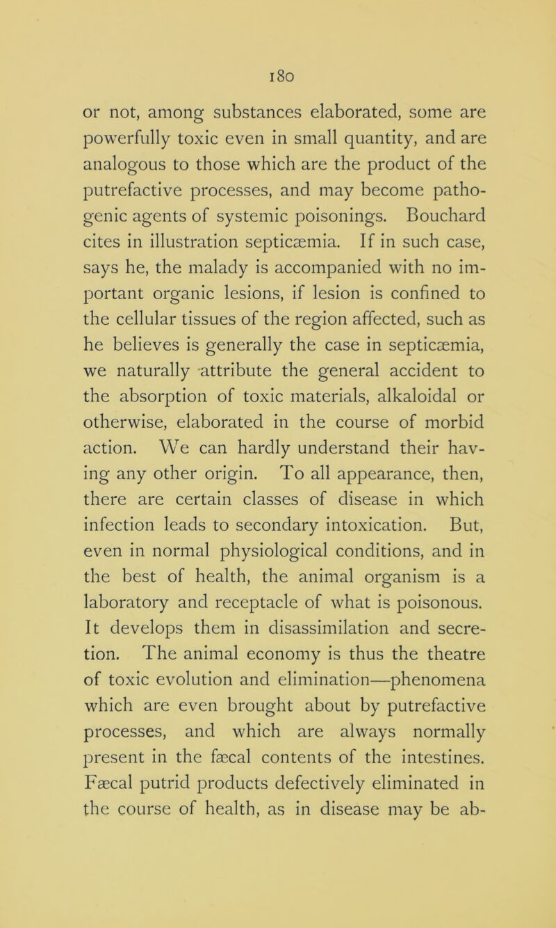 i8o or not, among substances elaborated, some are powerfully toxic even in small quantity, and are analogous to those which are the product of the putrefactive processes, and may become patho- genic agents of systemic poisonings. Bouchard cites in illustration septicaemia. If in such case, says he, the malady is accompanied with no im- portant organic lesions, if lesion is confined to the cellular tissues of the region affected, such as he believes is generally the case in septicaemia, we naturally attribute the general accident to the absorption of toxic materials, alkaloidal or otherwise, elaborated in the course of morbid action. We can hardly understand their hav- ing any other origin. To all appearance, then, there are certain classes of disease in which infection leads to secondary intoxication. But, even in normal physiological conditions, and in the best of health, the animal organism is a laboratory and receptacle of what is poisonous. It develops them in disassimilation and secre- tion. The animal economy is thus the theatre of toxic evolution and elimination—phenomena which are even brought about by putrefactive processes, and which are always normally present in the faecal contents of the intestines. Faecal putrid products defectively eliminated in the course of health, as in disease may be ab-