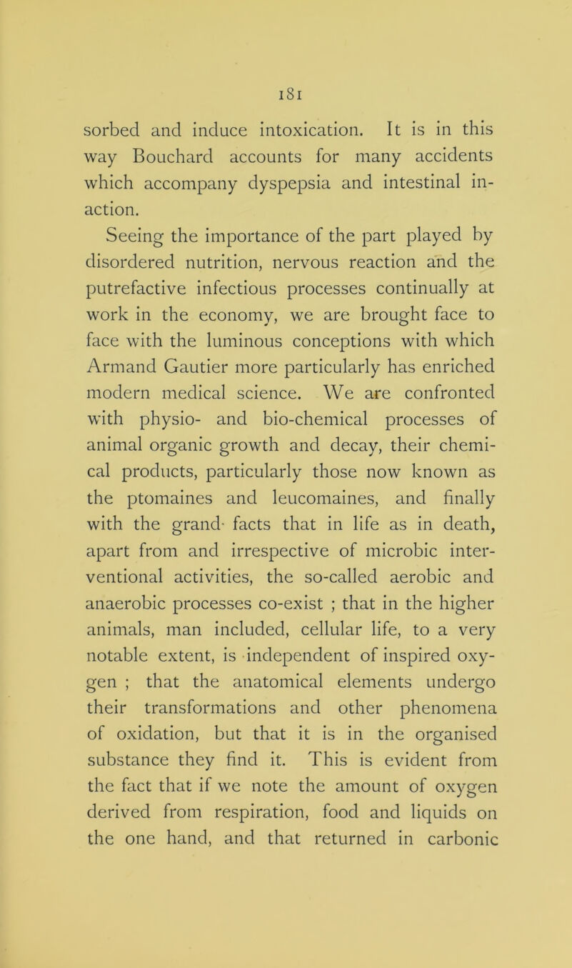 sorbed and induce intoxication. It is in this way Bouchard accounts for many accidents which accompany dyspepsia and intestinal in- action. Seeing the importance of the part played by disordered nutrition, nervous reaction and the putrefactive infectious processes continually at work in the economy, we are brought face to face with the luminous conceptions with which Armand Gautier more particularly has enriched modern medical science. We are confronted with physio- and bio-chemical processes of animal organic growth and decay, their chemi- cal products, particularly those now known as the ptomaines and leucomaines, and finally with the grand- facts that in life as in death, apart from and irrespective of microbic inter- ventional activities, the so-called aerobic and anaerobic processes co-exist ; that in the higher animals, man included, cellular life, to a very notable extent, is independent of inspired oxy- gen ; that the anatomical elements undergo their transformations and other phenomena of oxidation, but that it is in the organised substance they find it. This is evident from the fact that if we note the amount of oxygen derived from respiration, food and liquids on the one hand, and that returned in carbonic