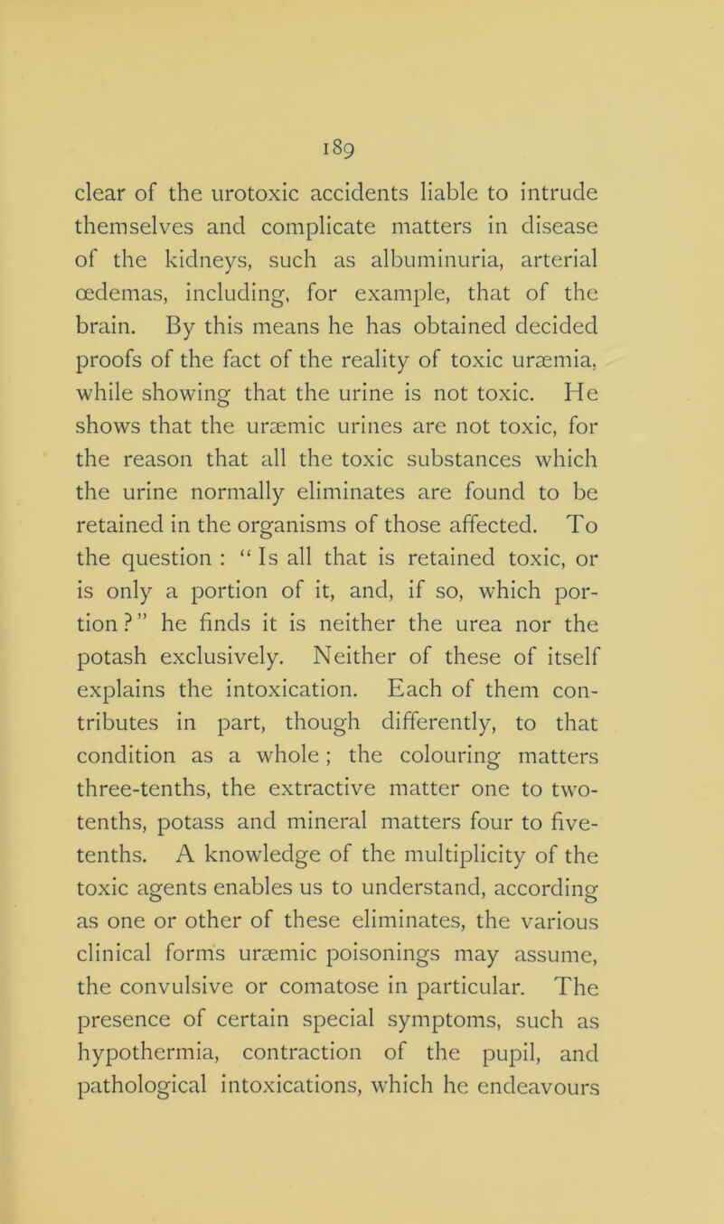 clear of the urotoxic accidents liable to Intrude themselves and complicate matters in disease of the kidneys, such as albuminuria, arterial oedemas, including, for example, that of the brain. By this means he has obtained decided proofs of the fact of the reality of toxic uraemia, while showing that the urine is not toxic. He shows that the uraemic urines are not toxic, for the reason that all the toxic substances which the urine normally eliminates are found to be retained in the organisms of those affected. To the question : “ Is all that is retained toxic, or is only a portion of it, and, if so, which por- tion?” he finds it is neither the urea nor the potash exclusively. Neither of these of Itself explains the intoxication. Each of them con- tributes in part, though differently, to that condition as a whole; the colouring matters three-tenths, the extractive matter one to two- tenths, potass and mineral matters four to five- tenths. A knowledge of the multiplicity of the toxic agents enables us to understand, according as one or other of these eliminates, the various clinical forms uraemic poisonings may assume, the convulsive or comatose in particular. The presence of certain special symptoms, such as hypothermia, contraction of the pupil, and pathological intoxications, which he endeavours