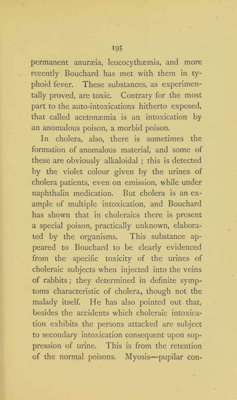 permanent anurseia, leucocythaemia, and more recently Bouchard has met with them in ty- phoid fever. These substances, as experimen- tally proved, are toxic. Contrary for the most part to the auto-intoxications hitherto exposed, that called acetonsemia is an intoxication by an anomalous poison, a morbid poison. In cholera, also, there is sometimes the formation of anomalous material, and some of these are obviously alkaloidal ; this is detected by the violet colour given by the urines of cholera patients, even on emission, while under naphthalin medication. But cholera is an ex- ample of multiple intoxication, and Bouchard has shown that in choleraics there is present a special poison, practically unknown, elabora- ted by the organisms. This substance ap- peared to Bouchard to be clearly evidenced from the specific toxicity of the urines of choleraic subjects when injected into the veins of rabbits; they determined in definite symp- toms characteristic of cholera, though not the malady itself. He has also pointed out that, besides the accidents which choleraic intoxica- tion exhibits the persons attacked are subject to secondary intoxication consequent upon sup- pression of urine. This is from the retention of the normal poisons. Myosis—pupilar con-