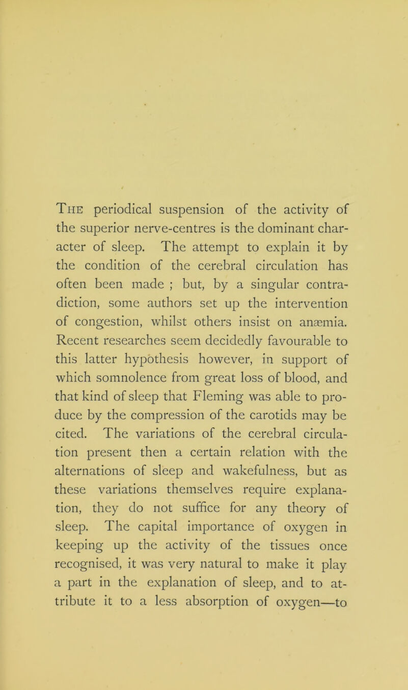 The periodical suspension of the activity of the superior nerve-centres is the dominant char- acter of sleep. The attempt to explain it by the condition of the cerebral circulation has often been made ; but, by a singular contra- diction, some authors set up the intervention of congestion, whilst others insist on anasmia. Recent researches seem decidedly favourable to this latter hypothesis however, in support of which somnolence from great loss of blood, and that kind of sleep that Fleming was able to pro- duce by the compression of the carotids may be cited. The variations of the cerebral circula- tion present then a certain relation with the alternations of sleep and wakefulness, but as these variations themselves require explana- tion, they do not suffice for any theory of sleep. The capital importance of oxygen in keeping up the activity of the tissues once recognised, it was very natural to make it play a part in the explanation of sleep, and to at- tribute it to a less absorption of oxygen—to