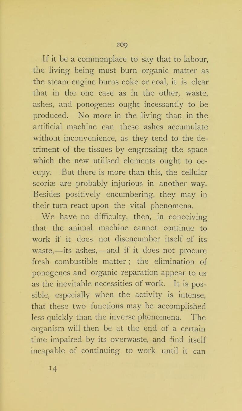 If it be a commonplace to say that to labour, the living being must burn organic matter as the steam engine burns coke or coal, it is clear that in the one case as in the other, waste, ashes, and ponogenes ought incessantly to be produced. No more in the living than in the artificial machine can these ashes accumulate without inconvenience, as they tend to the de- triment of the tissues by engrossing the space which the new utilised elements ought to oc- cupy. But there is more than this, the cellular scoriae are probably injurious in another way. Besides positively encumbering, they may in their turn react upon the vital phenomena. We have no difficulty, then, in conceiving that the animal machine cannot continue to work if it does not disencumber itself of its waste,—its ashes,—and if it does not procure fresh combustible matter; the elimination of ponogenes and organic reparation appear to us as the inevitable necessities of work. It is pos- sible, especially when the activity is intense, that these two functions may be accomplished less quickly than the inverse phenomena. The organism will then be at the end of a certain time impaired by its overwaste, and find itself incapable of continuing to work until it can 14