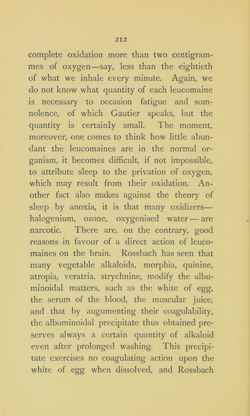 complete oxidation more than two centigram- mes of oxygen—say, less than the eightieth of what we inhale every minute. Again, we do not know what quantity of each leucomaine is necessary to occasion fatigue and som- nolence, of which Gautier speaks, but the quantity is certainly small. The moment, moreover, one comes to think how little abun- dant the leucomaines are in the normal or- ganism, it becomes difficult, if not impossible, to attribute sleep to the privation of oxygen, which may result from their oxidation. An- other fact also makes against the theory of sleep by anoxia, it is that many oxidizers— halogenium, ozone, oxygenised water — are narcotic. There are, on the contrary, good reasons in favour of a direct action of leuco- maines on the brain. Rossbach has seen that many vegetable alkaloids, morphia, quinine, atropia, veratria, strychnine, modify the albu- minoidal matters, such as the white of egg, the serum of the blood, the muscular juice, and that by augumenting their coagulability, the albuminoidal precipitate thus obtained pre- serves always a certain quantity of alkaloid even after prolonged washing. This precipi- tate exercises no coagulating action upon the white of egg when dissolved, and Rossbach