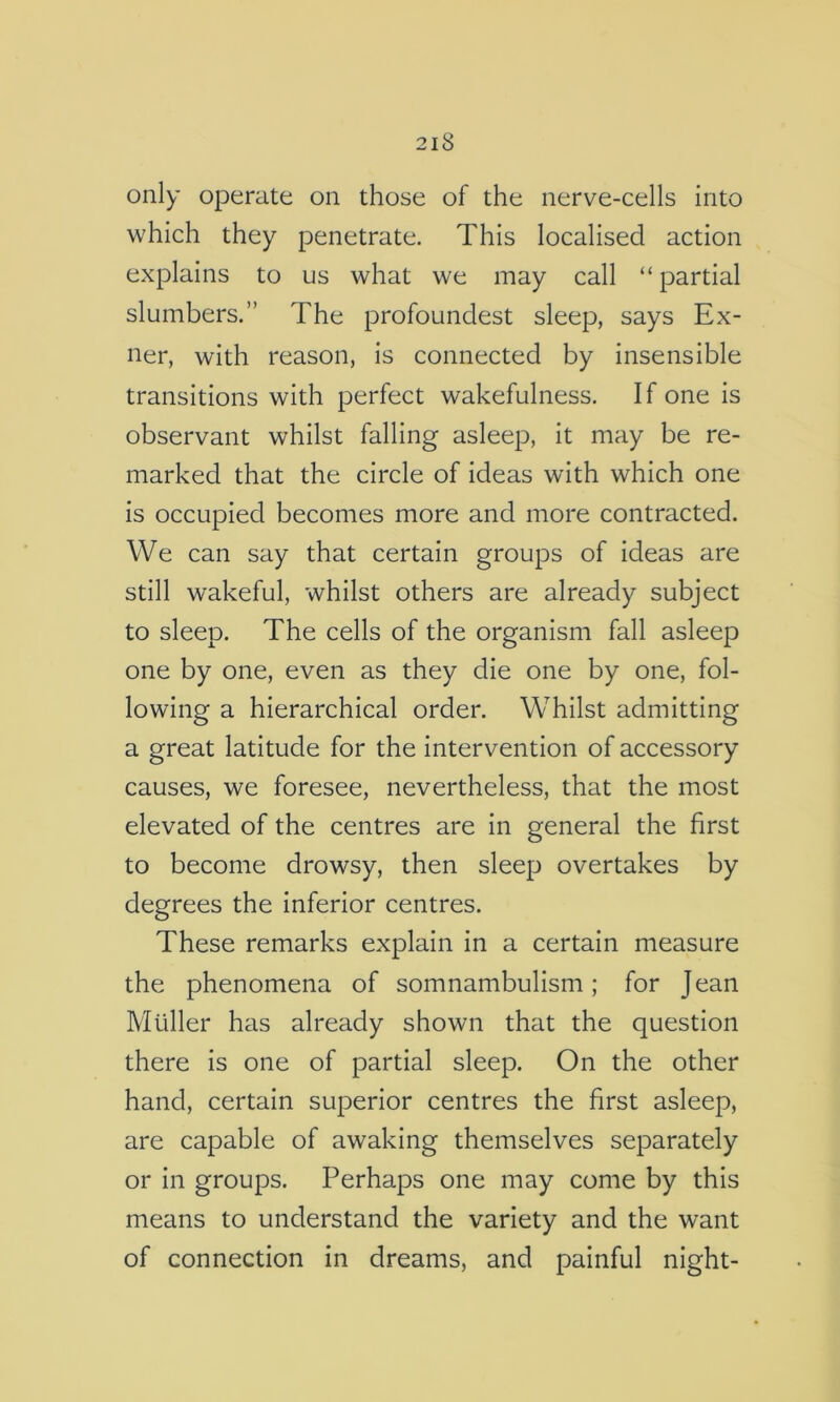 only operate on those of the nerve-cells into which they penetrate. This localised action explains to us what we may call “ partial slumbers.” The profoundest sleep, says Ex- ner, with reason, is connected by insensible transitions with perfect wakefulness. If one is observant whilst falling asleep, it may be re- marked that the circle of ideas with which one is occupied becomes more and more contracted. We can say that certain groups of ideas are still wakeful, whilst others are already subject to sleep. The cells of the organism fall asleep one by one, even as they die one by one, fol- lowing a hierarchical order. Whilst admitting a great latitude for the intervention of accessory causes, we foresee, nevertheless, that the most elevated of the centres are in general the first to become drowsy, then sleep overtakes by degrees the inferior centres. These remarks explain in a certain measure the phenomena of somnambulism; for Jean Muller has already shown that the question there is one of partial sleep. On the other hand, certain superior centres the first asleep, are capable of awaking themselves separately or in groups. Perhaps one may come by this means to understand the variety and the want of connection in dreams, and painful night-