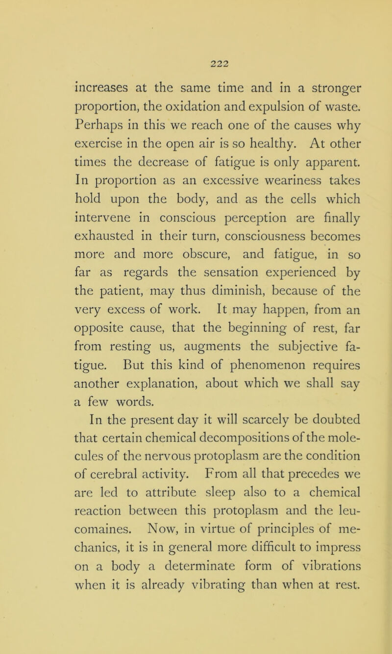 increases at the same time and in a stronger proportion, the oxidation and expulsion of waste. Perhaps in this we reach one of the causes why exercise in the open air is so healthy. At other times the decrease of fatigue is only apparent. In proportion as an excessive weariness takes hold upon the body, and as the cells which intervene in conscious perception are finally exhausted in their turn, consciousness becomes more and more obscure, and fatigue, in so far as regards the sensation experienced by the patient, may thus diminish, because of the very excess of work. It may happen, from an opposite cause, that the beginning of rest, far from resting us, augments the subjective fa- tigue. But this kind of phenomenon requires another explanation, about which we shall say a few words. In the present day it will scarcely be doubted that certain chemical decompositions of the mole- cules of the nervous protoplasm are the condition of cerebral activity. From all that precedes we are led to attribute sleep also to a chemical reaction between this protoplasm and the leu- comaines. Now, in virtue of principles of me- chanics, it is in general more difficult to impress on a body a determinate form of vibrations when it is already vibrating than when at rest.