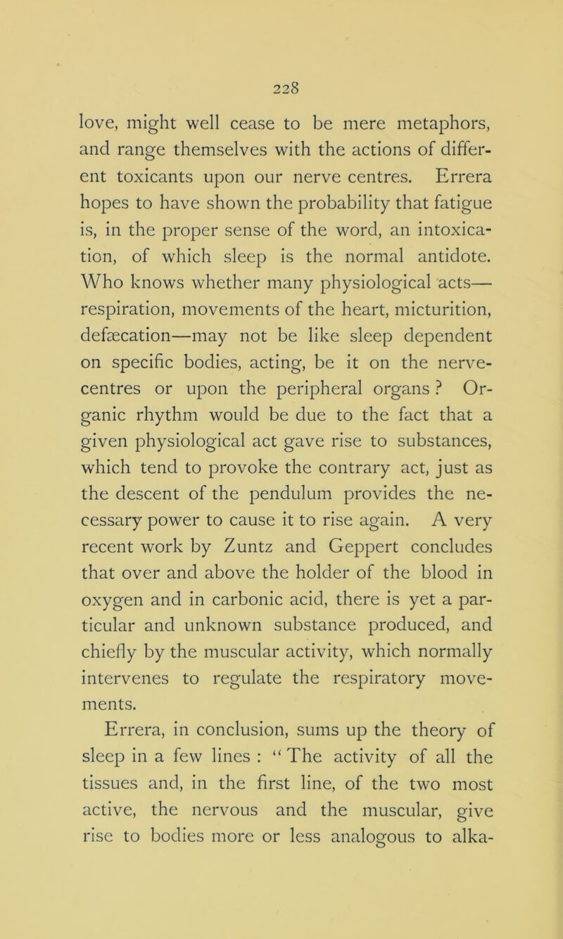 love, might well cease to be mere metaphors, and range themselves with the actions of differ- ent toxicants upon our nerve centres. Errera hopes to have shown the probability that fatigue is, in the proper sense of the word, an intoxica- tion, of which sleep is the normal antidote. Who knows whether many physiological acts— respiration, movements of the heart, micturition, defsecation—may not be like sleep dependent on specific bodies, acting, be it on the nerve- centres or upon the peripheral organs ? Or- ganic rhythm would be due to the fact that a given physiological act gave rise to substances, which tend to provoke the contrary act, just as the descent of the pendulum provides the ne- cessary power to cause it to rise again. A very recent work by Zuntz and Geppert concludes that over and above the holder of the blood in oxygen and in carbonic acid, there is yet a par- ticular and unknown substance produced, and chiefly by the muscular activity, which normally intervenes to regulate the respiratory move- ments. Errera, in conclusion, sums up the theory of sleep in a few lines : “ The activity of all the tissues and, in the first line, of the two most active, the nervous and the muscular, give rise to bodies more or less analogous to alka-