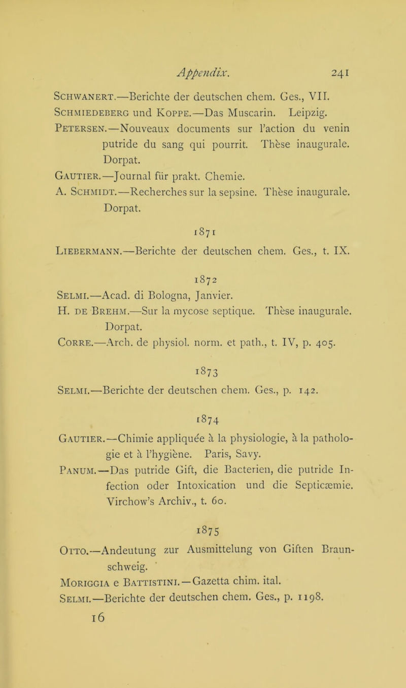 ScHWANERT.—Berichte der deutschen chem. Ges., VII. ScHMiEDEBERG und KoppE.—Das Muscarin. Leipzig. Petersen.—Nouveaux documents sur Taction du venin putride du sang qui pourrit. These inaugurale. Dorpat. Gautier.—Journal fiir prakt. Chemie. A. Schmidt.—Recherches sur lasepsine. These inaugurale. Dorpat. 1871 Liebermann.—Berichte der deutschen chem. Ges., t. IX. 1872 Selmi.—Acad, di Bologna, Janvier. H. DE Brehm.—Sur la mycose septique. These inaugurale. Dorpat. CoRRE.—.\rch. de physiol, norm, et path., t. IV, p. 405. 1873 Selmi.—Berichte der deutschen chem. Ges., p. 142. 1874 Gautier.—Chimie appliquee h. la physiologie, h la patholo- gic et a Thygiene. Paris, Savy. Panum.—Das putride Gift, die Bacterien, die putride In- fection Oder Intoxication und die Septiaemic. Virchow’s Archiv., t. 60. 1875 Otto.—Andeutung zur Ausmittelung von Giften Braun- schweig. Moriggia e Battistini. —Gazetta chim. ital. Selmi.—Berichte der deutschen chem. Ges., p. 1198. 16