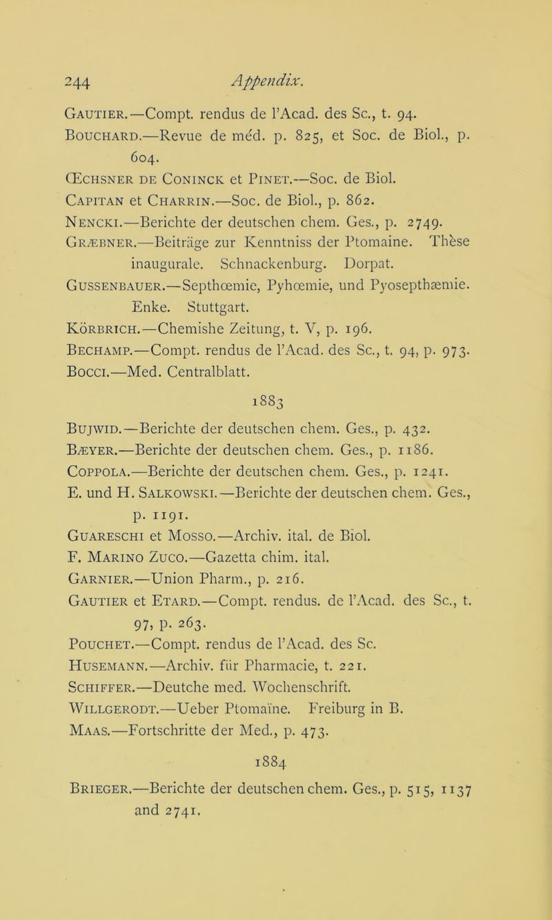 Gautier,—Compt. rendus de I’Acad. des Sc., t. 94. Bouchard.—Revue de med. p. 825, et Soc. de Biol, p. 604. (Echsner de Coninck et Pinet.—Soc, de Biol Capitan et Charrin.—Soc. de Biol, p. 862. Nencki.—Berichte der deutschen chem. Ges., p. 2749, Grtebner.—Beitriige zur Kenntniss der Ptomaine. These inaugurale. Schnackenburg. Dorpat. Gussenbauer.—Septhoemie, Pyhoemie, und P3'osepthsemie. Enke. Stuttgart. Korbrich.—Chemishe Zeitung, t, V, p. 196, Bechamp.—Compt. rendus de I’Acad. des Sc., t. 94, p. 973. Bocci.—Med. Centralblatt. 1883 Bujwid.—Berichte der deutschen chem. Ges., p. 432. BiEYER.—Berichte der deutschen chem. Ges., p. 1186. Coppola.—Berichte der deutschen chem, Ges., p. 1241. E. und H. Salkowski.—Berichte der deutschen chem. Ges., p. 1191. Guareschi et Mosso.—Archiv. ital de Biol F. Marino Zuco.—Gazetta chim. ital Garnier.—Union Pharm., p. 216. Gautier et Etard,—Compt. rendus. de I’Acad. des Sc., t. 97. P- 263. PoucHET.—Compt. rendus de I’Acad. des Sc. Husemann.—Archiv. fiir Pharmacie, t, 221. ScHiFFER.—Deutche med, Wochenschrift. WiLLGERODT.—Ueber Ptomaine. Freiburg in B. Maas.—Fortschritte der Med., p. 473. 1884 Brieger.—Berichte der deutschen chem. Ges., p. 515, 1137 and 2741.