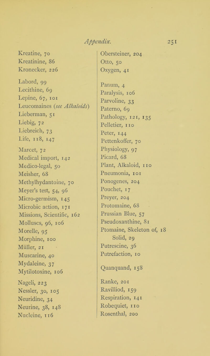 Kreatine, 70 Kreatinine, 86 Kronecker, 226 Labord, 99 Lecithine, 69 Le])ine, 67;, loi Leucomaines {see Alkaloids') Lieberman, 51 Liebig, 72 Liebreich, 73 Life, 118, 147 Marcet, 72 Medical import, 142 Medico-legal, 50 Meisher, 68 Methylhydantoine, 70 Meyer’s test, 54, 96 Micro-germism, 145 Microbic action, 171 Missions, Scientific, 162 Molluscs, 96, 106 Morelle, 95 Morphine, 100 Miiller, 21 Muscarine, 40 Mydaleine, 37 Mytilotoxine, 106 Nageli, 223 Nessler, 30, 105 Neuridine, 34 Neurine, 38, 148 Nucleine, ti6 I Obersteiner, 204 Otto, 50 Oxygen, 41 t Panurn, 4 Paralysis, 106 Parvoline, 33 Paterno, 69 Pathology, 121, 135 Pelletier, no Peter, 144 Pettenkoffer, 70 Physiology, 97 Picard, 68 Plant, Alkaloid, no Pneumonia, loi Ponogenes, 204 Pouchet, 17 Preyer, 204 Protomaine, 68 Prussian Blue, 57 Pseudoxanthine, Si Ptomaine, Skeleton of, i8 Solid, 29 Putrescine, 36 Putrefaction, 10 Quanquand, 158 Ranke, 201 Ravilliod, 159 Respiration, 141 Robequiet, no Rosenthal, 200