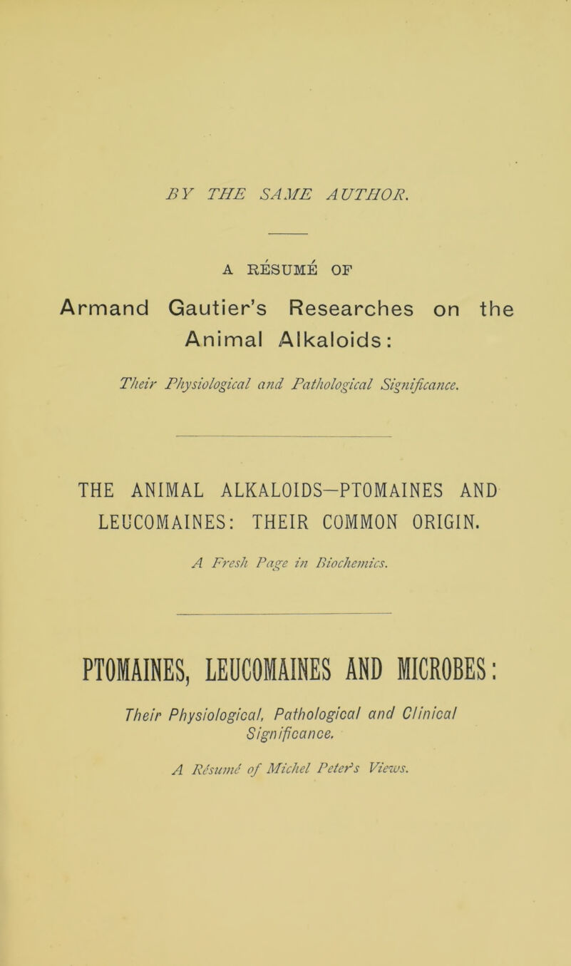 A RESUME OF Armand Gautier’s Researches on th Animal Alkaloids: Their Physiological and Pathological Sigiiificance. THE ANIMAL ALKALOIDS-PTOMAINES AND LEUCOMAINES: THEIR COMMON ORIGIN. A Fresh Page in Biochemics. PTOMAINES, LEUCOMAINES AND MICROBES: Their Physiological, Pathological and Clinical Significance. A RBumc of Michel Peter’s Views.