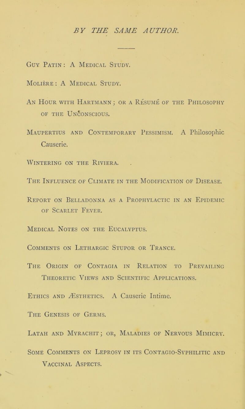 Guy Patin : A Medical Study. Moliere : A Medical Study. An Hour with Hartmann ; or a Resume of the Philosophy OF THE Unconscious. Maupertius and Contemporary Pessimism. A Philosophic Causerie. Wintering on the Riviera. The Influence of Climate in the Modification of Disease. Report on Belladonna as a Prophylactic in an Epidemic OF Scarlet Fever. Medical Notes on the Eucalyptus. Comments on Lethargic Stupor or Trance. The Origin of Contagia in Relation to Prevailing Theoretic Views and Scientific Applications. Ethics and HIsthetics. A Causerie Intime. The Genesis of Germs. Latah and Myrachit; or, Maladies of Nervous Mimicry. Some Comments on Leprosy in its Contagio-Syphilitic and Vaccinal Aspects.