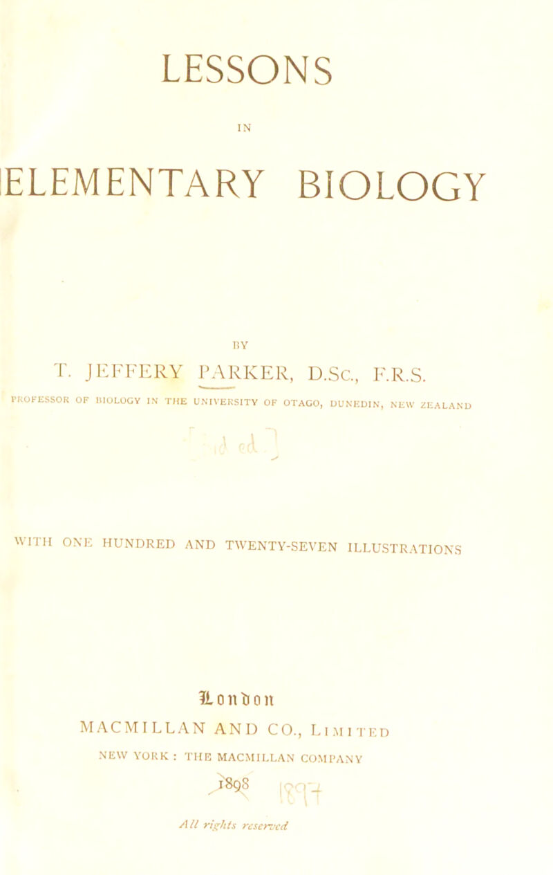 IN ELEMENTARY BIOLOGY HY T. JEFFERY TALKER, D.Sc, F.R.S. PROFESSOR OF lilOLOCY IN THE UNIVERSITY OK OTAGO, DUNEDIN, NEW ZEALAND WITH ONK HUNDRED AND TWENTY-SEVEN ILLUSTRATIONS IL 0 n li a n MACMILLAN AND CO., Li.mited NEW YORK : THE MACMILLAN COMPANY i8g8 All rights reserved