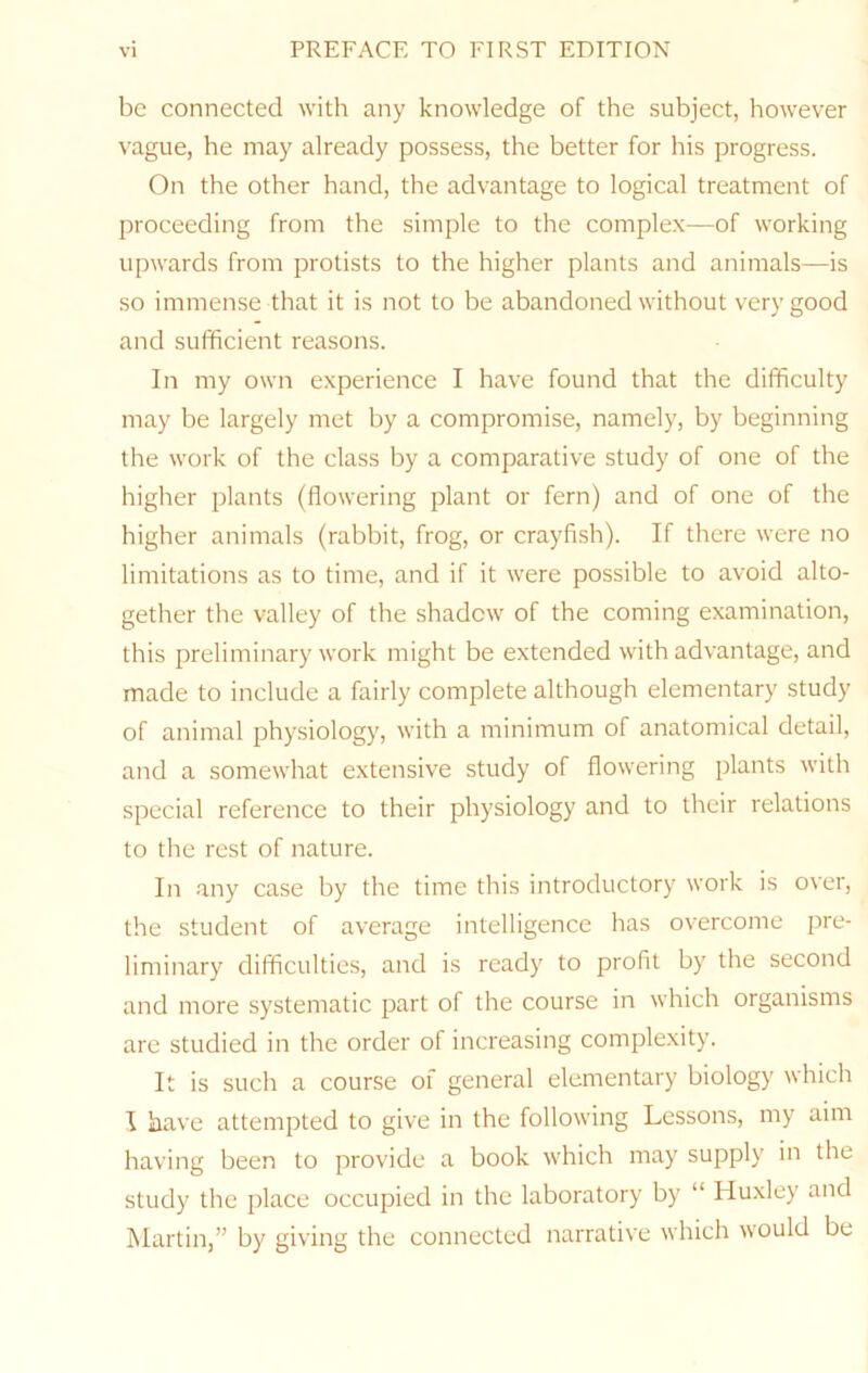 be connected with any knowledge of the subject, however vague, he may already possess, the better for his progress. On the other hand, the advantage to logical treatment of proceeding from the simple to the complex—of working upwards from protists to the higher plants and animals—is so immense that it is not to be abandoned without very good and sufficient reasons. In my own experience I have found that the difficulty may be largely met by a compromise, namely, by beginning the work of the class by a comparative study of one of the higher plants (flowering plant or fern) and of one of the higher animals (rabbit, frog, or crayfish). If there were no limitations as to time, and if it were possible to avoid alto- gether the valley of the shadow of the coming examination, this preliminary work might be extended with advantage, and made to include a fairly complete although elementary study of animal physiology, with a minimum of anatomical detail, and a somewhat extensive study of flowering plants with special reference to their physiology and to their relations to the rest of nature. In any case by the time this introductory work is over, the student of average intelligence has overcome pre- liminary difficulties, and is ready to profit by the second and more systematic part of the course in which organisms are studied in the order of increasing complexity. It is such a course of general elementary biology which I have attempted to give in the following Lessons, my aim having been to provide a book which may supply in the study the jflace occupied in the laboratory by “ Huxley and Martin,” by giving the connected narrative which would be