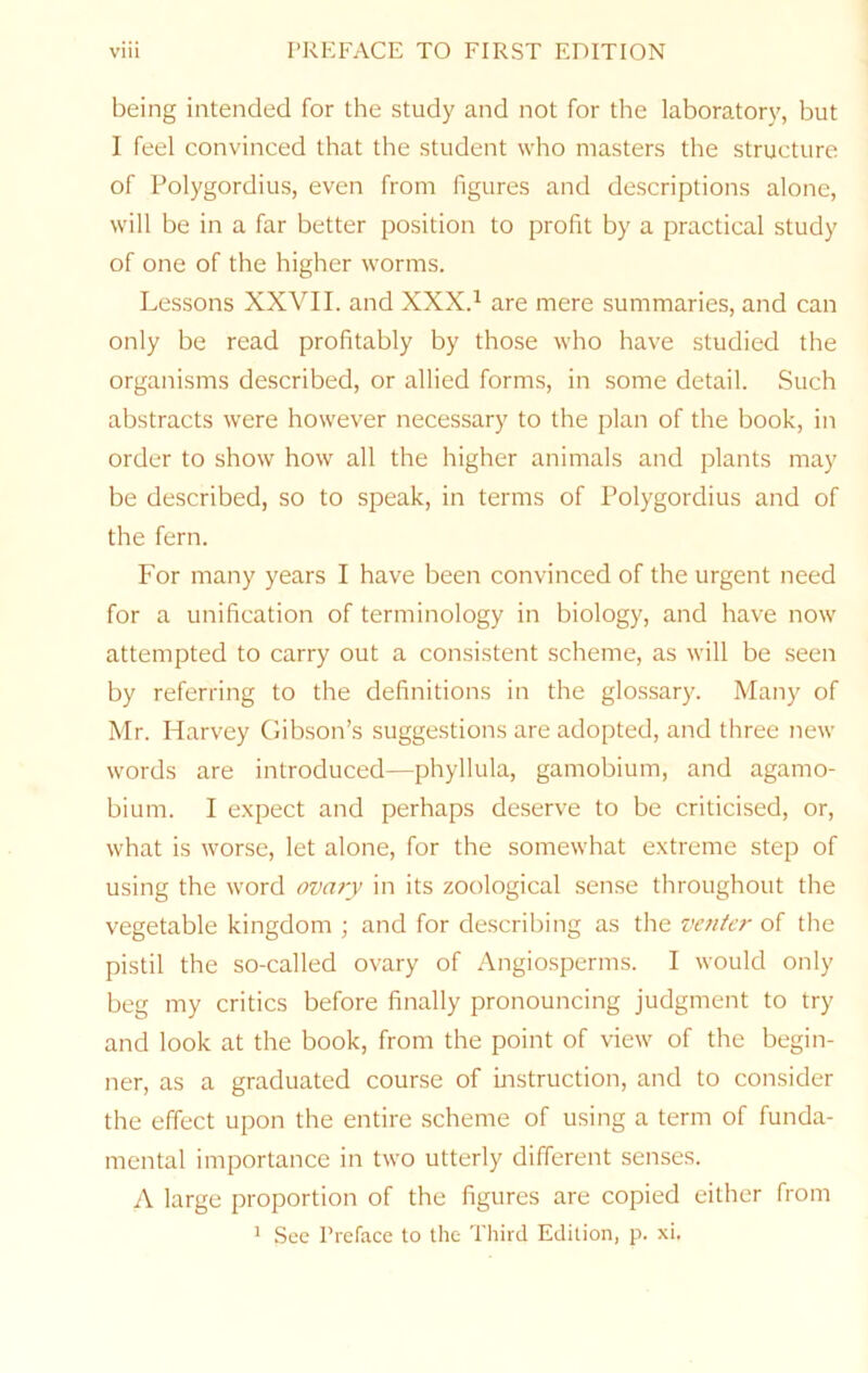 being intended for the study and not for the laboratory, but I feel convinced that the student who masters the structure of Polygordius, even from figures and descriptions alone, will be in a far better position to profit by a practical study of one of the higher worms. Lessons XXVII. and XXX.^ are mere summaries, and can only be read profitably by those who have studied the organisms described, or allied forms, in some detail. Such abstracts were however necessary to the plan of the book, in order to show how all the higher animals and plants may be described, so to speak, in terms of Polygordius and of the fern. For many years I have been convinced of the urgent need for a unification of terminology in biology, and have now attempted to carry out a consistent scheme, as will be seen by referring to the definitions in the glossary. Many of Mr. Harvey Gibson’s suggestions are adopted, and three new words are introduced—phyllula, gamobium, and agamo- bium. I e.xpect and perhaps deserve to be criticised, or, what is worse, let alone, for the somewhat extreme step of using the word ovary in its zoological sense throughout the vegetable kingdom ; and for describing as the ve?iier of the pistil the so-called ovary of Angiosperms. I would only beg my critics before finally pronouncing judgment to try and look at the book, from the point of view of the begin- ner, as a graduated course of instruction, and to consider the effect upon the entire scheme of using a term of funda- mental importance in two utterly different senses. A large proportion of the figures are copied either from * See Preface to the Third Edition, p. xi.