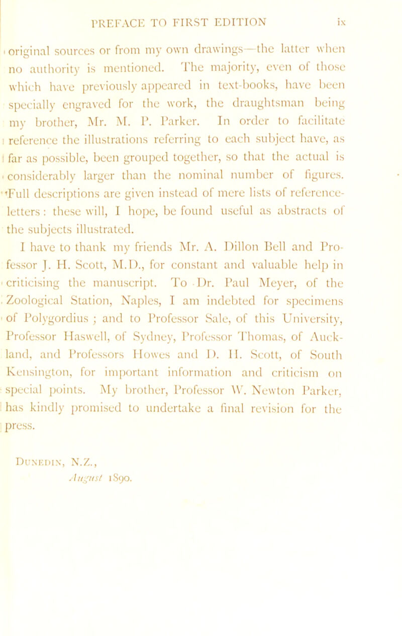 • original sources or from my own drawings the latter wlien no authority is mentioned. The majority, even of those which have previously appeared in text-hooks, have been specially engraved for the work, the draughtsman being my brother, Mr. M. P. Parker. In order to facilitate I reference the illustrations referring to each subject have, as ' far as possible, been grouped together, so that the actual is ■ considerably larger than the nominal number of figures. ■’Full descriptions are given instead of mere lists of reference- letters : these will, 1 hope, be found useful as abstracts of the subjects illustrated. 1 have to thank my friends Mr. A. Dillon liell and Pro- fessor J. H. Scott, M.D., for constant and valuable hel]) in ■criticising the manuscript. To Dr. Paul Meyer, of the • Zoological Station, Naples, I am indebted for specimens • of Polygordius ; and to Professor Sale, of this University, Professor Haswell, of Sydney, Professor d'homas, of Auck- land, and Professors Howes and D. 11. Scott, of South Kensington, for important information and criticism on special points. My brother, Profes.sor M'. Newton Parker, ' has kindly jiromised to undertake a final revision for the press. Dunkiun, N.Z., . I Ill'lls/ 1S90.