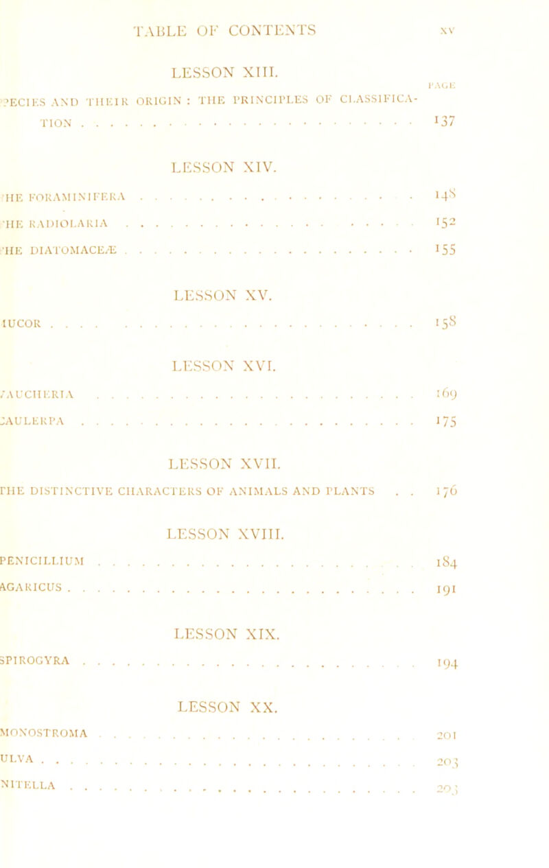 LESSON XIII. ’ECI K.S .VNl) TIIKIK ORIGIN: THE TRINCII’I-ES OE CI.ASSIEIC.N.- >37 LESSON XIV. HE KORAMI.NIEEK.V >4'^ TIE R.\I)IOI.ARIA 152 TIE DIATOMACE/E 155 LESSON XV. lUCOR I5li LESSON XVL ;aechkri.\ i6y :auleri'a 175 LESSON xvn. niE DISTINCTIVE characters OE ANT.MALS AND PLANTS . . I 76 LESSON XVIII. penicili.ium 1S4 AGARICUS lyi LESSON XIX. 5PIROGYRA 194 LESSON XX. MONOSTROMA 201 ULVA ^ ^ 1KLLA , 20 ^