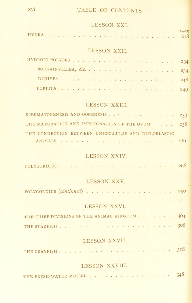 LESSON XXL PAGE HYDRA 218 LESSON XXII. IlYDROID POLYPES 234 BOUGAINVILLEA, &C 234 DIPIIYES ; . . . 248 PORPITA 249 LESSON XXIII. SPERMATOGENESIS AND OOGENESIS . . • 253 THE MATURATION AND IMPREGNATION OF THE OVUM .... 258 THE CONNECTION BETWEEN UNICELLULAR AND DIPLOBLASTIC ANIMALS 261 LESSON XXIV. POLYGORDIUS 268 LESSON XXV. POLY'GORDIUS {continued) 290 LESSON XXVI. THE CHIEF DIVISIONS OF THE ANIMAL KINGDOM 304 THE STARFISH 306 LESSON XXVII. THE CRAYFISH 3^8 LESSON XXVIII. THE FRESH-WATER MUSSEL 348