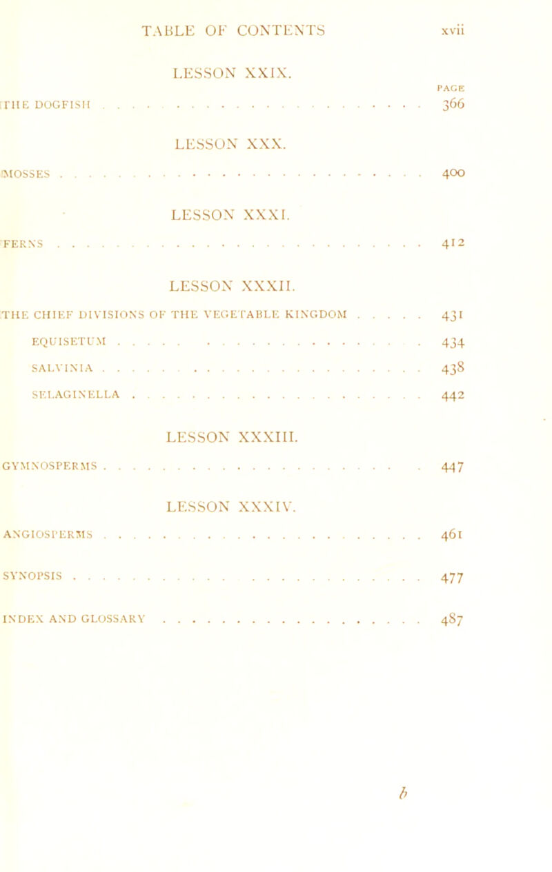 LESSON XXIN. PACK irilE DOGFISH 366 LESSON XXX. ■MOSSES 400 LESSON XXXI. FEK.N'S 4>2 LESSON XXXII, THE CHIEF DIVISIONS OF THE VEGE rABl.E KINGDOM 43 I EQUISETU.M 434 SAl.VINIA 438 SEI.AGINELI.A 442 LESSON XXXIII. GYMNOSPER.MS 447 LESSON XXXIV. ANGIOSI'ERSIS 461 SYNOPSIS 477 INDEX AND GLOSSARY 487 b