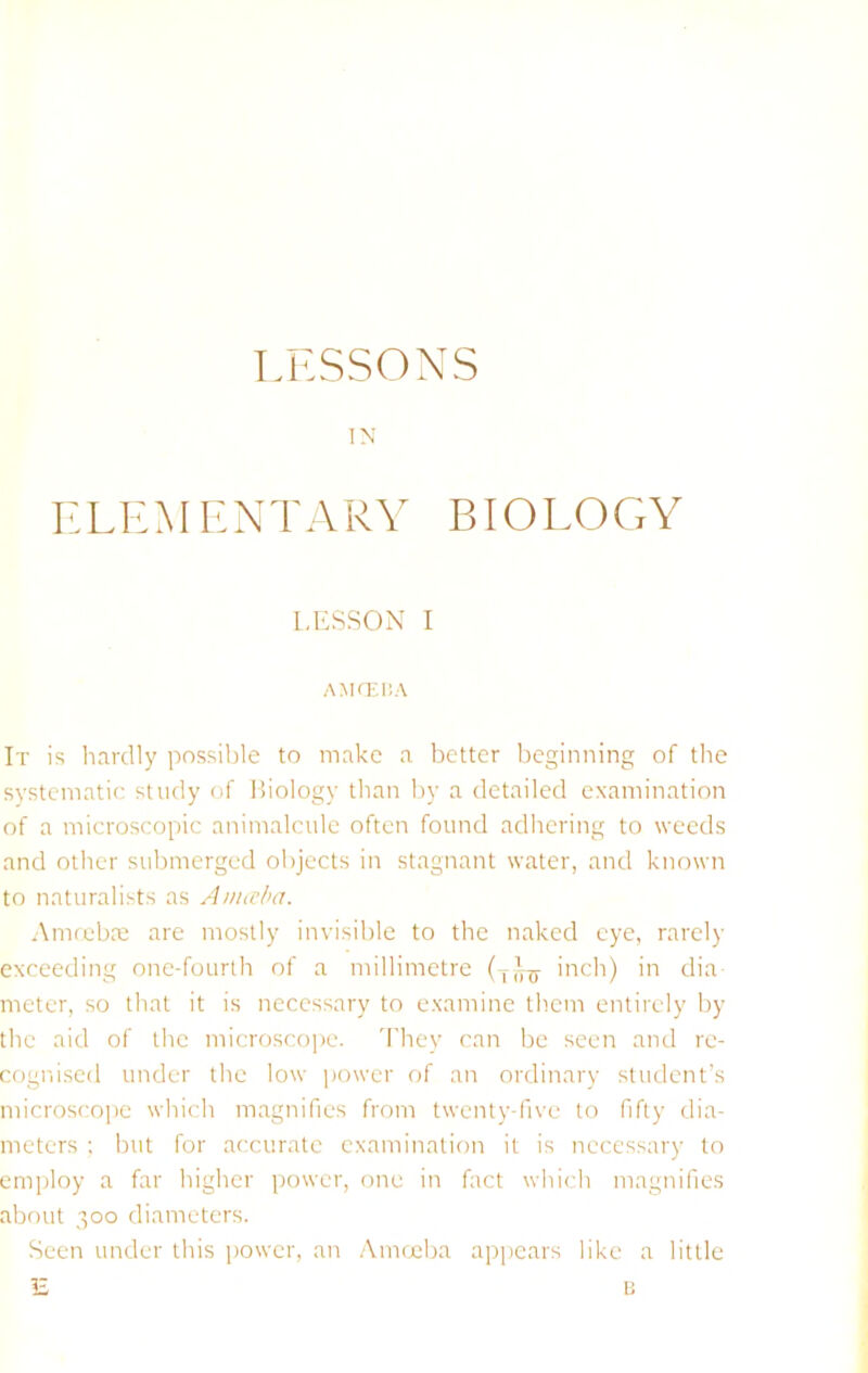 LESSONS IN ELKM ENTARY BIOEOGY l.I'SSON I A MO'.I!A It is linrdly possiljle to make a better l)eginning of the systematic study of Biology tlian by a detailed examination of a microscopic animalcule often found adhering to weeds and other submerged objects in stagnant water, and known to naturalists as Auneba. Amteba; are mostly invisible to the naked eye, rarely exceeding one-fourth of a millimetre inch) in dia meter, so that it is necessary to examine them entirely by the aid of the microscope. 'I'hey can be seen and re- cognised under the low power of an ordinary student’s microscope which magnifies from twenty-five to fifty dia- meters ; but for accurate examination it is necessary to employ a far higher power, one in fact which magnifies about 300 diameters. Seen under this power, an .Amrxiba appears like a little E li