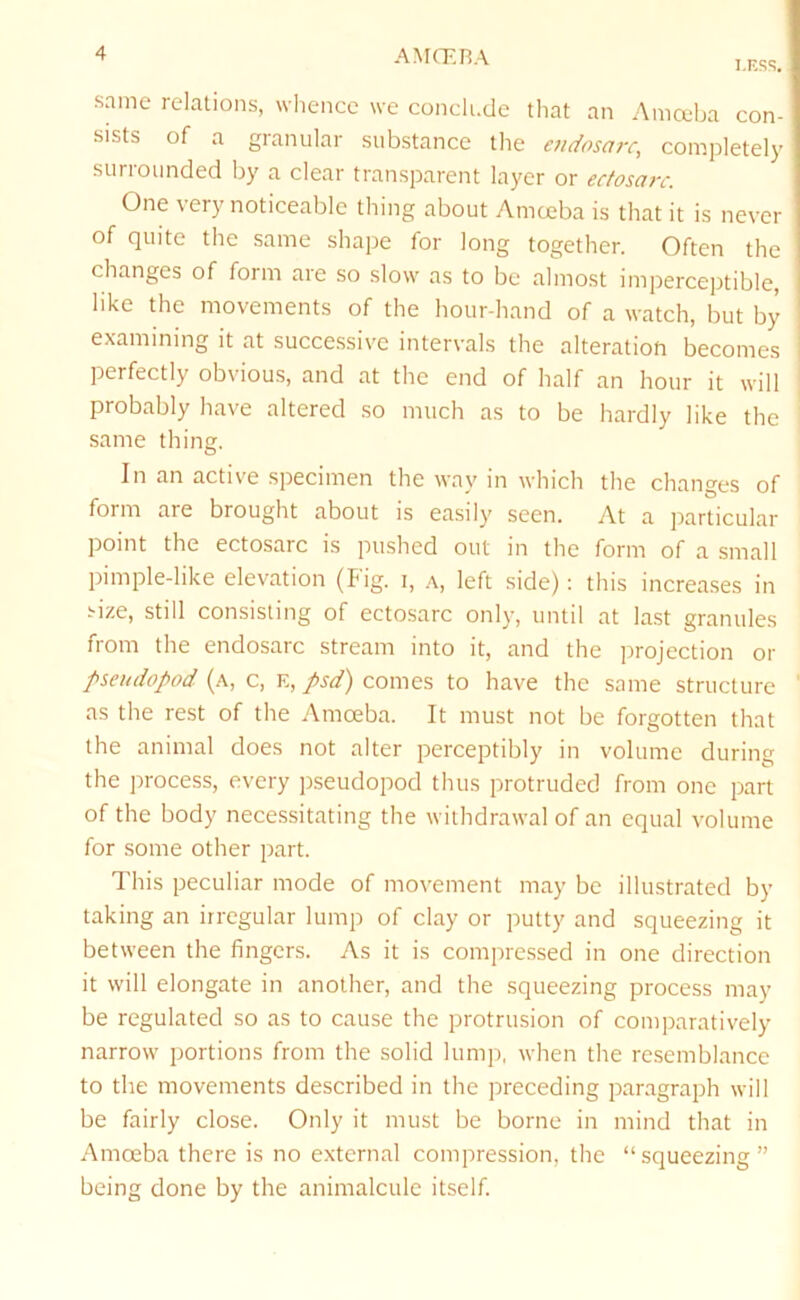 I.ESS, same relations, whence we conclude that an Amceba con- sists of a granular substance the e?idosarc, completely surrounded by a clear transparent layer or ecfosarc. One very noticeable thing about Amoeba is that it is never of quite the same shape for long together. Often the changes of form are so slow as to be almost imperceptible, like the movements of the hour-hand of a watch, but by examining it at successive intervals the alteration becomes perfectly obvious, and at the end of half an hour it will probably have altered .so much as to be hardly like the same thing. In an active specimen the way in which the changes of form are brought about is easily seen. At a particular point the ectosarc is pushed out in the form of a small pimple-like elevation (Big. i, left side); this increases in Aze, still consisting of ectosarc only, until at last granules from the endosarc stream into it, and the jrrojection or pseudopod (a, c, e, psd) comes to have the same structure as the rest of the Amoeba. It must not be forgotten that the animal does not alter perceptibly in volume during the process, every pseudopod thus protruded from one part of the body necessitating the withdrawal of an equal volume for some other part. This peculiar mode of movement may be illustrated by taking an irregular lump of clay or putty and squeezing it between the fingers. As it is compressed in one direction it will elongate in another, and the squeezing process may be regulated so as to cause the protrusion of comparatively narrow portions from the solid lump, when the resemblance to the movements described in the jrreceding paragraph will be fairly close. Only it must be borne in mind that in Amoeba there is no external compression, the “squeezing” being done by the animalcule itself.