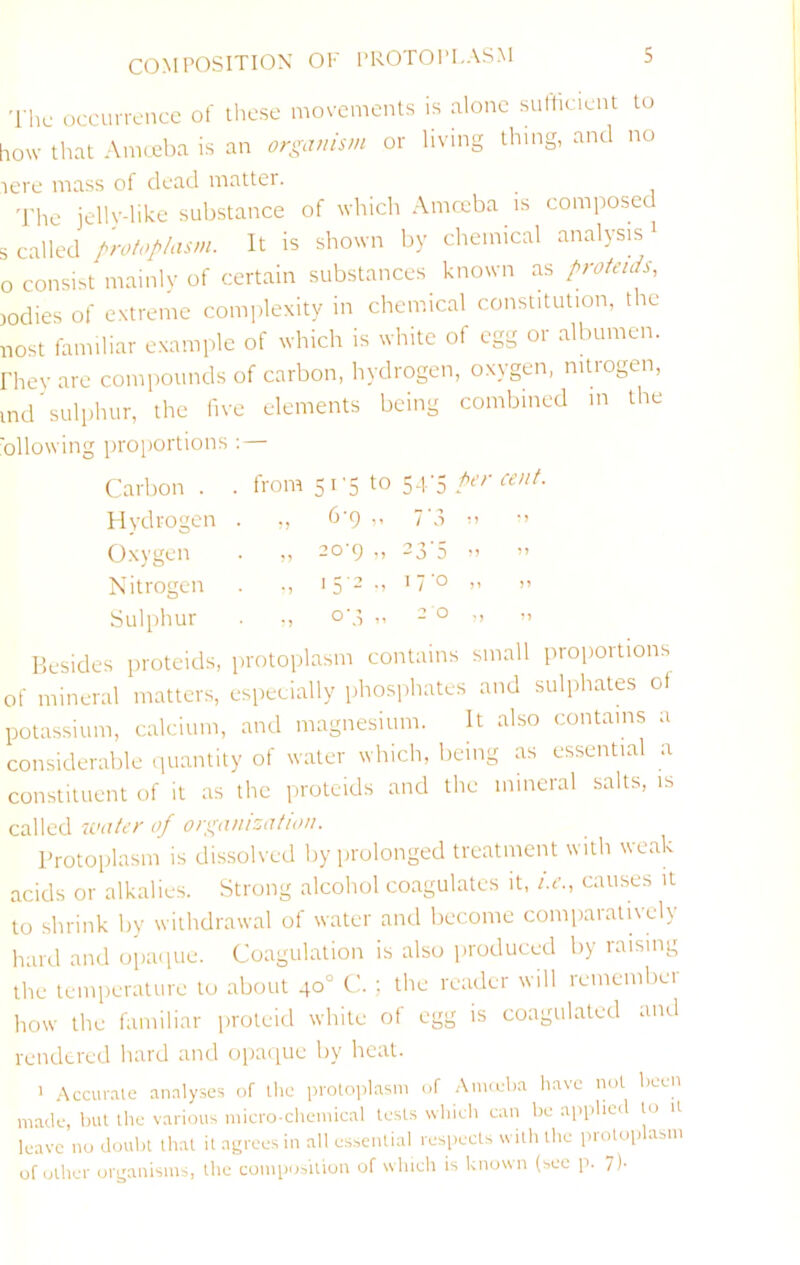 The occurrence of these movements is alone sulticient to aow that Amceba is an organism or living thing, and no lere mass of dead matter. 'I'he jellydike substance of which Amceba is composed s called protoplasm. It is shown by chemical analysis i 0 consist mainlv of certain substances known as proteids, )odies of extreme complexity in chemical constitution, the nost familiar e.xamplc of which is white of egg or albumen, rhey are compounds of carbon, hydrogen, oxygen, nitrogen, md'sulphur, the five elements being combined m the proportions : I Carbon . . from 5i'5 to 54'5 Hydrogen ,, b'9 ” 7 A Oxygen . „ 20-9 „ 23-5 Nitrogen . ., '5'-’ - '7'o Sulphur . ., 0-3 „ 2 0 Besides proteids, protoplasm contains small proportions M' mineral matters, especially phosphates and sulphates of potassium, calcium, and magnesium. It also contains a considerable iiuantity of water which, being as essential a constituent of it as the iirotcids and the mineral salts, is called water of orgamzatiou. Protoplasm is dissolved by iirolonged treatment with weak acids or alkalies. Strong alcohol coagulates it, i.e., causes it to shrink by withdrawal of water and become comparatively hard and opaipie. Coagulation is also produced by raising the temperature to about 40° C. ; the reader will remembei how the familiar proteid white of egg is coagulated and rendered hard and opaque by heat. ' .Accurate analyses of the protoplasm of .Anueba have not been made, but the various micro-chemical tests winch cun be applied to it leave no doubt that it asrrees in all e.s.sential resi>ects with the protoplasm of other ors^anisms, the composition of which is known (see p. 7).