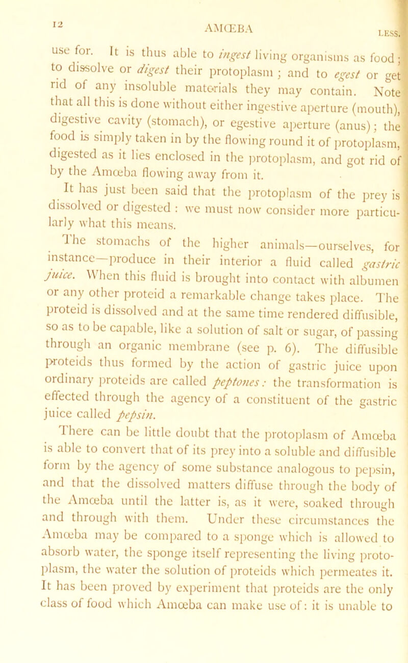 AMQiBA less use for. It IS thus able to ingest living organisms as food;-! to dissolve or digest their protoplasm ; and to egest or get ' nd of any insoluble materials they may contain. Note that all this is done without either ingestive aperture (mouth), digestive cavity (stomach), or egestive aperture (anus); the food lii simply taken in by the flowing round it of protoplasm, digested as it lies enclosed in the protoplasm, and got rid of by the Amceba flowing away from it. It has just been said that the protojjlasm of the prey is dissolved or digested : we must now consider more particu- larly what this means. The stomachs of the higher animals—ourselves, for instance—produce in their interior a fluid called gastric juice. \Vhen this fluid is brought into contact with albumen or any other proteid a remarkable change takes place. The proteid IS dissolved and at the same time rendered diffusible, so as to be capable, like a solution of salt or sugar, of passing through an organic membrane (see p. 6). Idie diffusible proteids thus formed by the action of gastric juice upon ordinary jiroteids are called peptones: the transformation is effected through the agency of a constituent of the gastric juice called pepsin. There can be little doubt that the protoplasm of Amceba is able to convert that of its prey into a soluble and diffusible form by the agency of some substance analogous to pepsin, and that the dissolved matters diffuse through the body of the Amceba until the latter is, as it were, soaked through and through with them. Under these circumstances the Amceba may be compared to a sponge which is allowed to absorb water, the sponge itself representing the living proto- plasm, the water the solution of proteids which permeates it. It has been proved by e.xperiment that proteids are the only class of food which Amceba can make use of: it is unable to