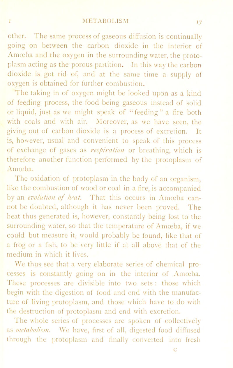 Other. The same process of gaseous diffusion is continually going on between the carbon dioxide in the interior of Amceba and the oxygen in the surrounding water, the proto- jdasm acting as the porous partition. In this way the carbon dioxide is got rid of, and at the same time a suj)ply of oxygen is obtained for further combustion. The taking in of oxygen might be looked upon as a kind of feeding process, the food being ga.seous instead of solid or licpiid, just as we might speak of “feeding” a fire both with coals and with air. Moreover, as we have seen, the giving out of carbon dioxide is a jirocess of cxcreiion. It is, however, usual and convenient to speak of this process of exchange of gases as respiration or breathing, which is therefore another function performed by the protoplasm of Amoeba. 'I'he oxidation of protoplasm in the body of an organism, like the combustion of wood or coal in a fire, is accompanied by an evolution of heat. That this occurs in Amoeba can- not be doubted, although it has never been ijroved. The heat thus generated is, however, constantly being lost to the surrounding water, so that the temperature of .Amoeba, if we could but measure it, would probably be found, like that of a frog or a fish, to be very little if at all above that of the medium in which it lives. We thus see that a very elaborate scries of chemical pro- cesses is constantly going on in the interior of Amccba. 'fhese processes are divisible into two sets ; tliose which begin with the digestion of food and end with the manufac- ture of living protoplasm, and those which have to do with the destruction of protoplasm and end with excretion. The whole series of processes are spoken of collectively as /netaholisni. We have, first of all, digested food diffused through the ijrotoijlasm and finally converted into fresh c