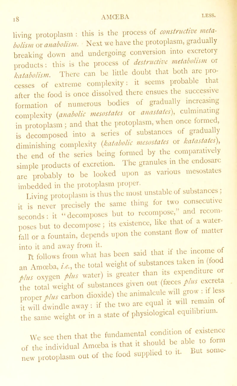 8 living protoplasm ; this is the process of constructive meta- bolism or anabolism. Next we have the protoplasm, gradually breaking down and undergoing conversion into excretory products ; this is the process of destructive metabolism or katabolism. There can be little doubt that both are i:>ro- cesses of extreme complexity: it seems probable that after the food is once dissolved there ensues the successive formation of numerous bodies of gradually increasing complexity {anabolic mesostates or anastates), culminating in protoplasm ; and that the protoplasm, when once formed, is decomposed into a series of substances of gradually diminishing complexity {katabolic mesostates or katastates) the end of the series being formed by the comparatively simple products of excretion. The granules in the endosarc are probably to be looked upon as various mesostates imbedded in the protoplasm pro])er. Living protoplasm is thus the most unstable of substances ; it is never precisely the same thing for two consecutive seconds: it “decomposes but to recompose” and recom- poses but to decompose ; its existence, like that of a ^va e - fall or a fountain, depends upon the constant How of matter into it and away fro-m it. • r I't follows from wh.-it h.is been said tlwt if the income o an Amceba, U, the total weight of substances taken in (food plus oxygen plus water) is gre.ater than its expenditure or fhe total weight of substances given out (feces plus excreta „perV« carbon dioxide) the animalcule will grow i if less ft will dwindle away: if the two are equal it will reman of the same weight or in a state of physiological equilibrium. We see then that the fundamental condition of existence „f the individual Amceba is that it ='7“ new protoplasm out of the food supplied to it, but