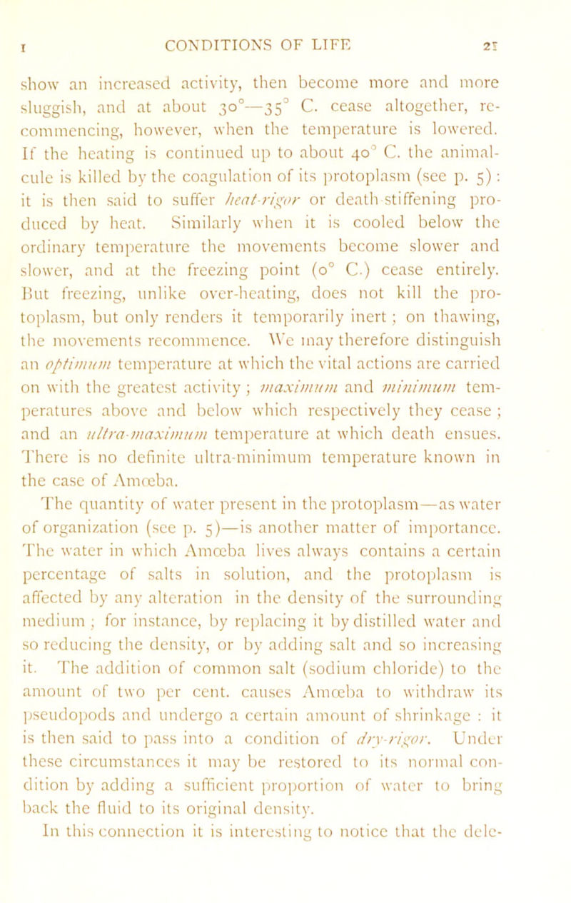 show an increased activity, then become more and more sluggish, and at about 30°—35° C. cease altogetlier, re- commencing, however, wiren the temperature is lowered. If the heating is continued up to about 40° C. the animal- cule is killed by the coagulation of its ]rrotoplasm (see p. 5); it is then said to suffer Jieat-ri^'or or death-stiffening pro- duced by heat. Similarly when it is cooled below the ordinary temperature the movements become slower and slower, and at the freezing point (0° C.) cease entirely, but freezing, unlike over-heating, does not kill the pro- toplasm, but only renders it temporarily inert ; on thawing, the movements recommence. We may therefore distinguish an optimum temperature at which the vital actions are carried on with the greatest activity; maximum and minimum tem- peratures above and below which respectively they cease ; and an ultra-maximum temperature at which death ensues. There is no definite ultra-minimum temperature known in the case of Amoeba. The quantity of water present in the protoplasm—as water of organization (see p. 5)—is another matter of importance. The water in which Amoeba lives always contains a certain percentage of salts in solution, and the protoplasm is affected by any alteration in the density of the surrounding medium; for instance, by replacing it by distilled water and so reducing the density, or by adding salt and so increasing it. The addition of common salt (.sodium chloride) to the amount of two per cent, causes Amoeba to withdraw its ]jseudopods and undergo a certain amount of shrinkage : it is then said to pass into a condition of Under these circumstances it may be restored to its normal con- dition by adding a sufficient proportion of water to bring back the fluid to its original density. In this connection it is interesting to notice that the dele-