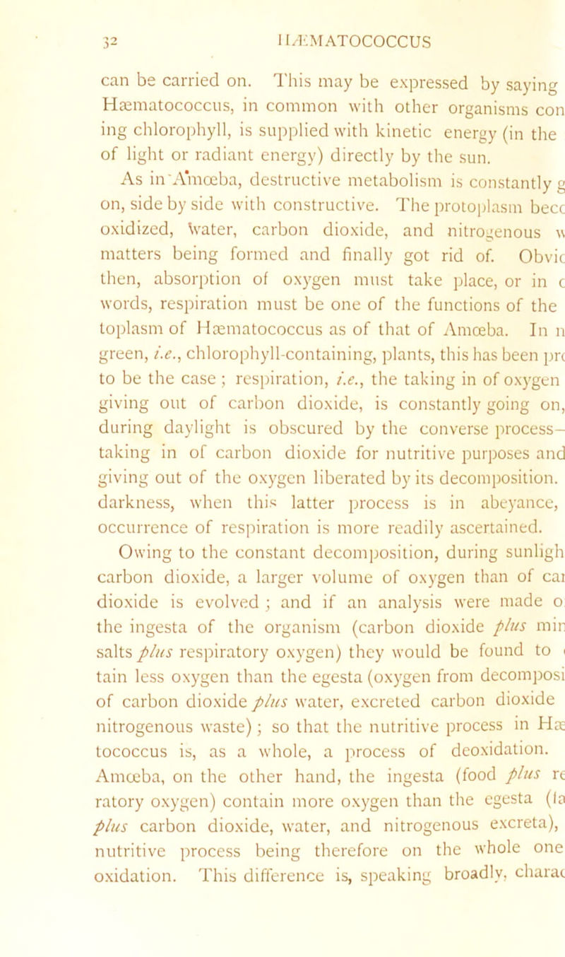 can be carried on. This may be expressed by saying HEematococciis, in common with other organisms con ing chlorophyll, is supplied with kinetic energy (in the of light or radiant energy) directly by the sun. As in A'mceba, destructive metabolism is constantly g on, side by side with constructive. The protoplasm becc oxidized, Water, carbon dioxide, and nitrogenous w matters being formed and finally got rid of. Obvic then, absorption of oxygen must take place, or in c words, respiration must be one of the functions of the toplasm of Haematococcus as of that of Amoeba. In n green, /.(?., chlorophyll-containing, plants, this has been prc to be the case ; respiration, />., the taking in of oxygen giving out of carbon dioxide, is constantly going on, during daylight is obscured by the converse process- taking in of carbon dioxide for nutritive purposes and giving out of the oxygen liberated by its decomposition, darkness, when this latter process is in abeyance, occurrence of respiration is more readily ascertained. Owing to the constant decomposition, during sunligh carbon dioxide, a larger volume of oxygen than of car dioxide is evolved ; and if an analysis were made o the ingesta of the organism (carbon dioxide plus min salts plus respiratory oxygen) they would be found to i tain less oxygen than the egesta (oxygen from decomposi of carbon dioxide plus water, excreted carbon dioxide nitrogenous waste); so that the nutritive process in Hae tococcus is, as a whole, a process of deoxidation. Amcjcba, on the other hand, the ingesta (food plus re ratory o.xygen) contain more oxygen than the egesta (la plus carbon dioxide, water, and nitrogenous e.xcreta), nutritive process being therefore on the whole one oxidation. This difference is, speaking broadly, charac