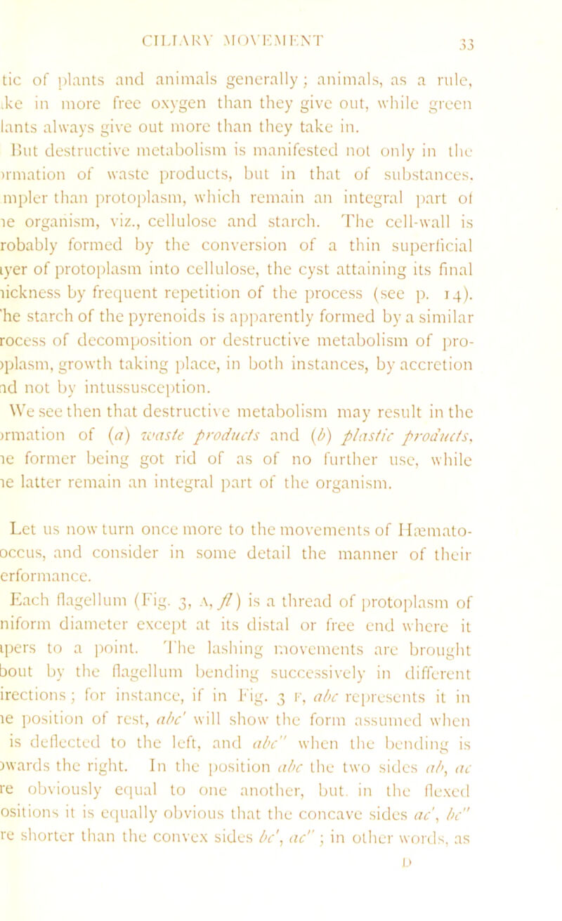 CILIAR^■ MON'ICMKNT )3 tic of plants and animals generally; animals, as a rule, ike in more free oxygen than they give out, while green lants always give out more than they take in. Hut destructive metabolism is manifested not only in the irmation of waste products, but in that of substances, mpler than protoplasm, which remain an integral part of le organism, viz., cellulose and starch. The cell-wall is robably formed by the conversion of a thin superlicial lyer of protoplasm into cellulose, the cyst attaining its final lickness by frequent repetition of the process (see p. 14). 'he starch of the pyrenoids is apparently formed by a similar rocess of decomposition or destructive metabolism of pro- )plasm, growth taking place, in both instances, by accretion ad not by intussusception. We see then that destructive metabolism may result in the irmation of (a) 7cns/e products and (b) plastic products. le former being got rid of as of no further use, while le latter remain an integral part of the organism. Let us now turn once more to the movements of Ha^mato- occLis, and consider in some detail the manner of their erformance. Ivach flagellum (Fig. 3, ,\,//) is a thread of jirotoplasm of niform diameter except at its distal or free end where it ipcrs to a point. 'I'he lashing movements are brought bout by the nagellum bending successively in different irections; for instance, if in Fig. 3 f, al>c represents it in le position of rest, abc' will show the form assumed when is dellected to the left, and abc when the bending is awards the right. In the position abc the two sides ab, ac re obviously eciual to one another, but. in the fle.xed ositions it is equally obvious that the concave sides ac\ be re shorter than the convex sides bc\ ac; in other words, as 1.)