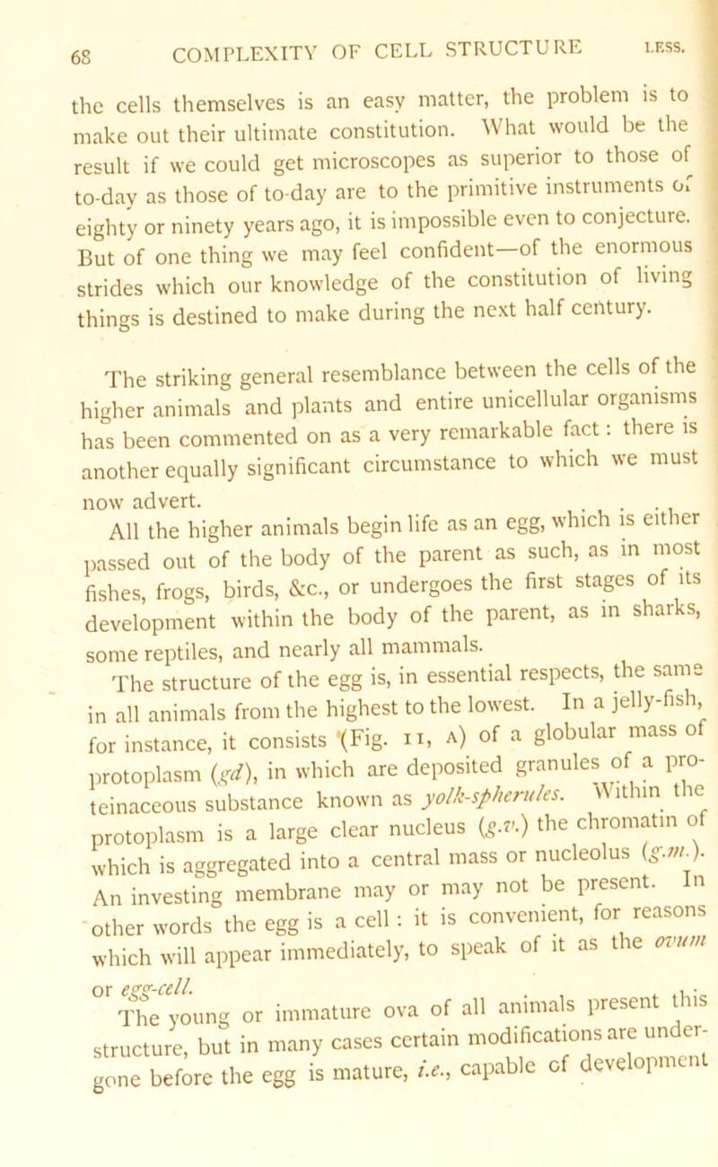 COMPLEXITY OF CELL STRUCTURE less. the cells themselves is an easy matter, the problem is to make out their ultimate constitution. What would be the result if we could get microscopes as superior to those of to-day as those of to-day are to the primitive instruments of eighty or ninety years ago, it is impossible even to conjecture. But of one thing we may feel confident—of the enormous strides which our knowledge of the constitution of living things is destined to make during the next half century. The striking general resemblance between the cells of the higher animals and plants and entire unicellular organisms has been commented on as a very remarkable fact: there is another equally significant circumstance to which we must now advert. All the higher animals begin life as an egg, which is either passed out of the body of the parent as such, as in most fishes, frogs, birds, &c., or undergoes the first stages of its development within the body of the parent, as m sharks, some reptiles, and nearly all mammals. The structure of the egg is, in essential respects, the same in all animals from the highest to the lowest. In a jelly-fish for instance, it consists '(Fig. n, a) of a globular mass o protoplasm (gd), in which are deposited granules of a pro- teinaceous substance known as yolk-spherules. ithin the protoplasm is a large clear nucleus {g.v>, the chromatin of which is aggregated into a central mass or nucleolus {g.m.). An investing membrane may or may not be present. In other words the egg is a cell : it is convenient, for reasons which will appear immediately, to speak of it as the oznm or ezz-cell. . . .. •„ The young or immature ova of all animals presen ii structure, but in many cases certain modifications are under- gone before the egg is mature, i.e., capable of deve opmen