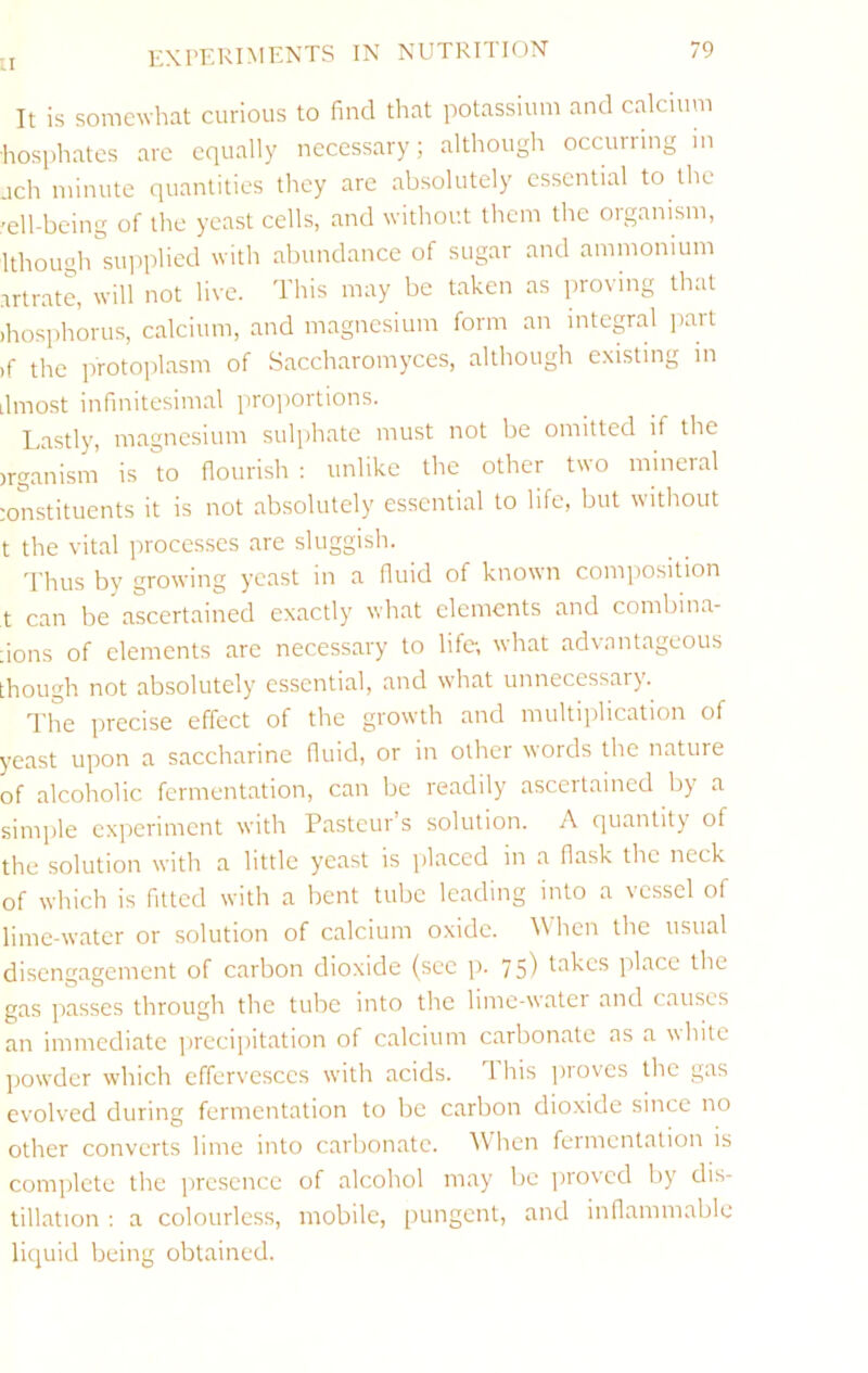 It is somewhat curious to find that potassium and calcium •hosphatcs arc equally necessary; although occurring m ach minute quantities they arc absolutely essential to the 'ell-being of the yeast cells, and without them the oiganism, Ithough siqiplied with abundance of sugar and ammonium artrate, will not live. This may be taken as proving that )hosphorus, calcium, and magnesium form an integral part )f the protoplasm of Saccharomyces, although existing in ilmo-st infinitesimal projiortions. Lastly, magnesium sul])hate must not be omitted if the irganisin is °to flourish ; unlike the other two mineral :onstituents it is not absolutely essential to life, but without t the vital processes are sluggish. Thus by growing yeast in a fluid of known composition t can be’ascertained exactly what elements and combina- :ions of elements arc necessary to life, what advantageous though not absolutely essential, and what unnecessary. The precise effect of the growth and multiiilication of yeast upon a saccharine fluid, or in other words the nature of alcoholic fermentation, can be readily ascertained by a simple experiment with Pasteur’s solution. A quantity of the solution with a little yeast is jilaced in a flask the neck of which is fitted with a bent tube leading into a vessel of lime-water or solution of calcium oxide. When the tistial disengagement of carbon dioxide (sec p. 75) Ittkcs place the gas passes through the tube into the lime-water and causes an immediate ])rccipitation of calcium carbonate as a white liowder which effervesces with acids. This proves the gas evolved during fermentation to be carbon dioxide since no other converts lime into carbonate. hen feimcntation is complete the presence of alcohol may be jirovcd by dis- tillation : a colourless, mobile, pungent, and inflammable liquid being obtained.